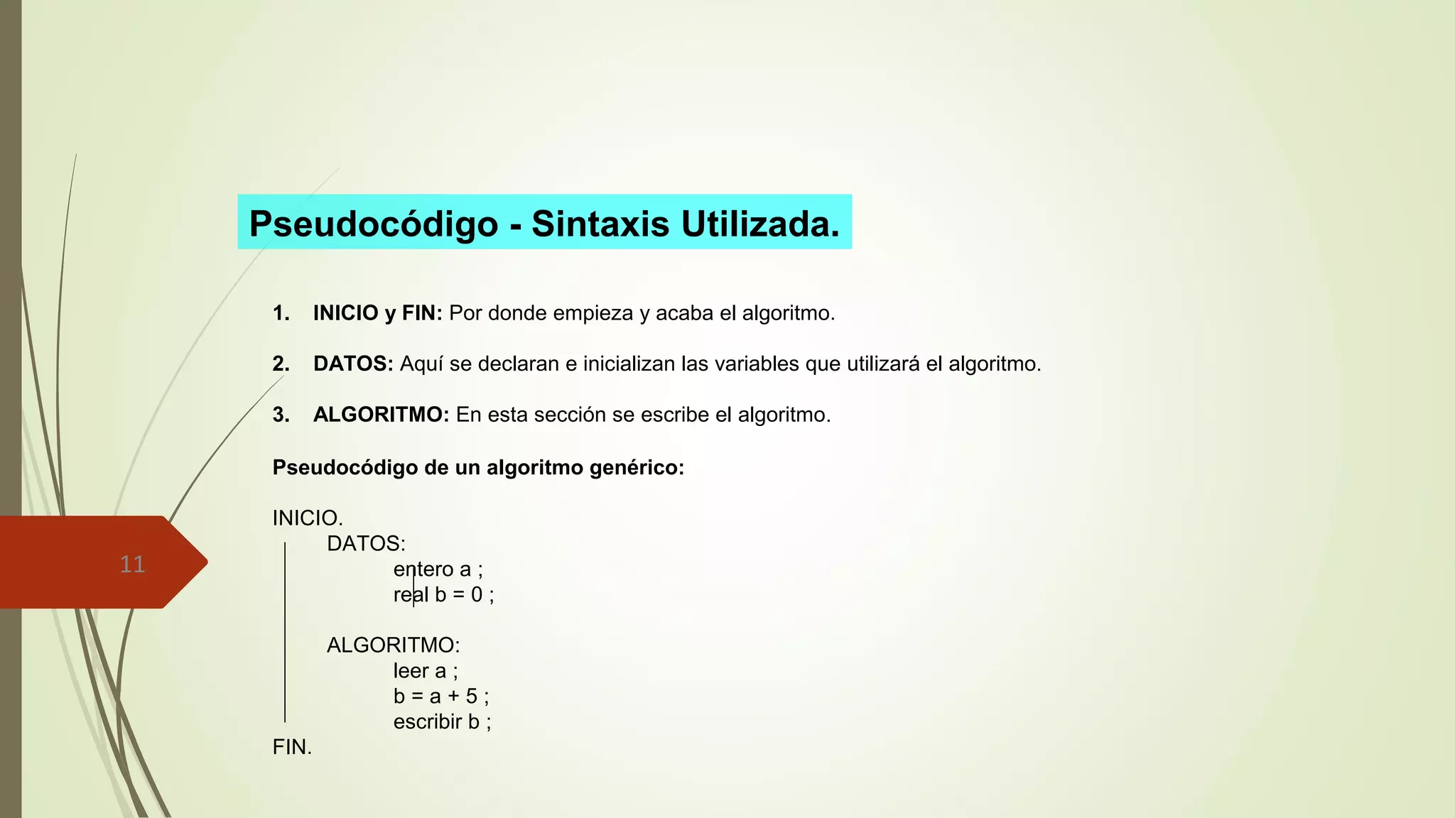 11 
Pseudocódigo - Sintaxis Utilizada. 
1. INICIO y FIN: Por donde empieza y acaba el algoritmo. 
2. DATOS: Aquí se declaran e inicializan las variables que utilizará el algoritmo. 
3. ALGORITMO: En esta sección se escribe el algoritmo. 
Pseudocódigo de un algoritmo genérico: 
INICIO. 
DATOS: 
entero a ; 
real b = 0 ; 
ALGORITMO: 
leer a ; 
b = a + 5 ; 
escribir b ; 
FIN. 
