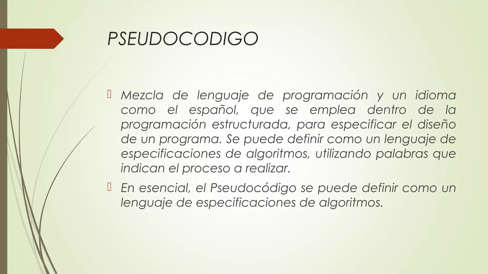 PSEUDOCODIGO 
 Mezcla de lenguaje de programación y un idioma 
como el español, que se emplea dentro de la 
programación estructurada, para especificar el diseño 
de un programa. Se puede definir como un lenguaje de 
especificaciones de algoritmos, utilizando palabras que 
indican el proceso a realizar. 
 En esencial, el Pseudocódigo se puede definir como un 
lenguaje de especificaciones de algoritmos. 
 