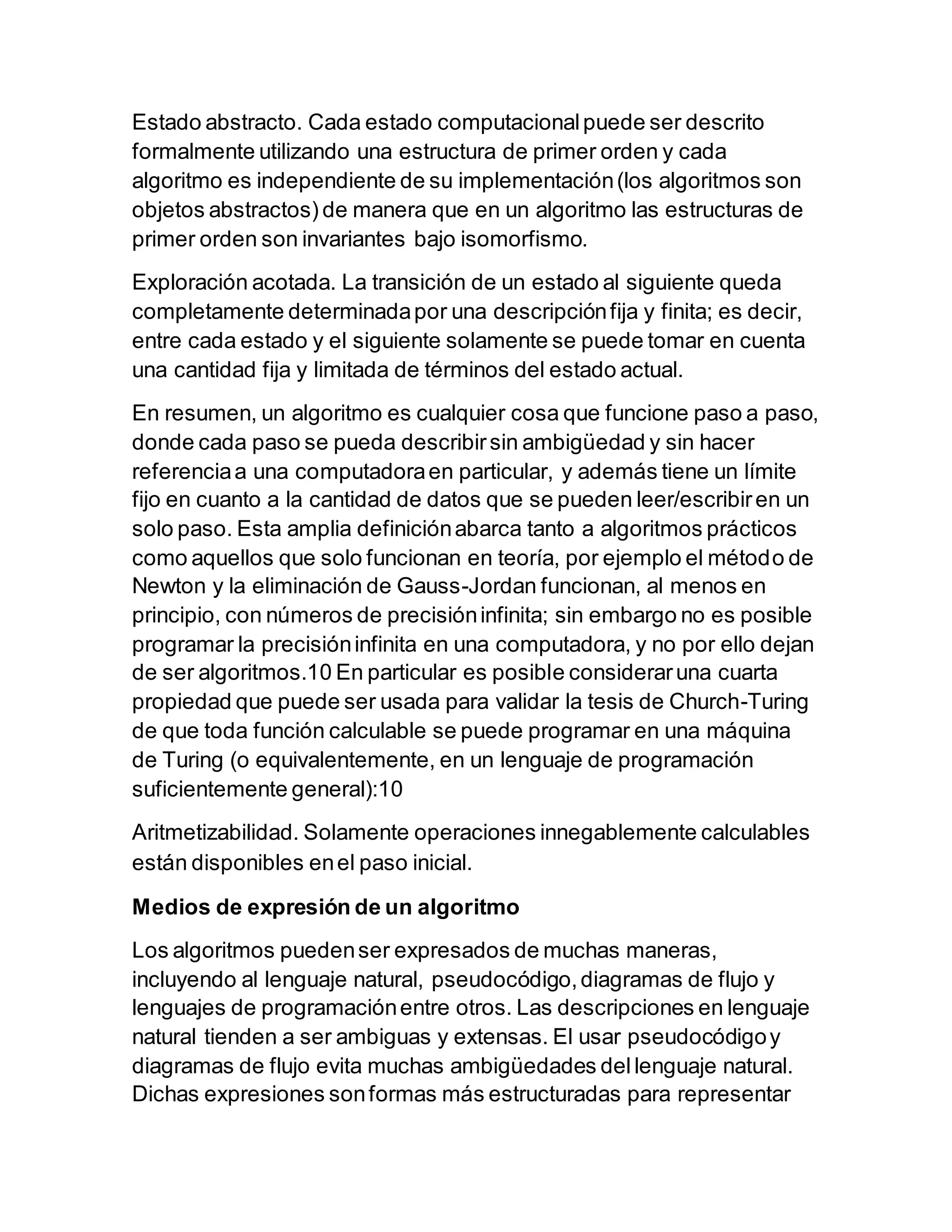 Estado abstracto. Cada estado computacionalpuede ser descrito
formalmente utilizando una estructura de primer orden y cada
algoritmo es independiente de su implementación(los algoritmos son
objetos abstractos) de manera que en un algoritmo las estructuras de
primer orden son invariantes bajo isomorfismo.
Exploración acotada. La transición de un estado al siguiente queda
completamente determinadapor una descripciónfija y finita; es decir,
entre cada estado y el siguiente solamente se puede tomar en cuenta
una cantidad fija y limitada de términos del estado actual.
En resumen, un algoritmo es cualquier cosa que funcione paso a paso,
donde cada paso se pueda describirsin ambigüedad y sin hacer
referenciaa una computadoraen particular, y además tiene un límite
fijo en cuanto a la cantidad de datos que se pueden leer/escribiren un
solo paso. Esta amplia definiciónabarca tanto a algoritmos prácticos
como aquellos que solo funcionan en teoría, por ejemplo el método de
Newton y la eliminación de Gauss-Jordan funcionan, al menos en
principio, con números de precisióninfinita; sin embargo no es posible
programar la precisióninfinita en una computadora, y no por ello dejan
de ser algoritmos.10 En particular es posible consideraruna cuarta
propiedad que puede ser usada para validar la tesis de Church-Turing
de que toda función calculable se puede programar en una máquina
de Turing (o equivalentemente, en un lenguaje de programación
suficientemente general):10
Aritmetizabilidad. Solamente operaciones innegablemente calculables
están disponibles enel paso inicial.
Medios de expresión de un algoritmo
Los algoritmos puedenser expresados de muchas maneras,
incluyendo al lenguaje natural, pseudocódigo,diagramas de flujo y
lenguajes de programaciónentre otros. Las descripciones en lenguaje
natural tienden a ser ambiguas y extensas. El usar pseudocódigoy
diagramas de flujo evita muchas ambigüedades dellenguaje natural.
Dichas expresiones sonformas más estructuradas para representar
 