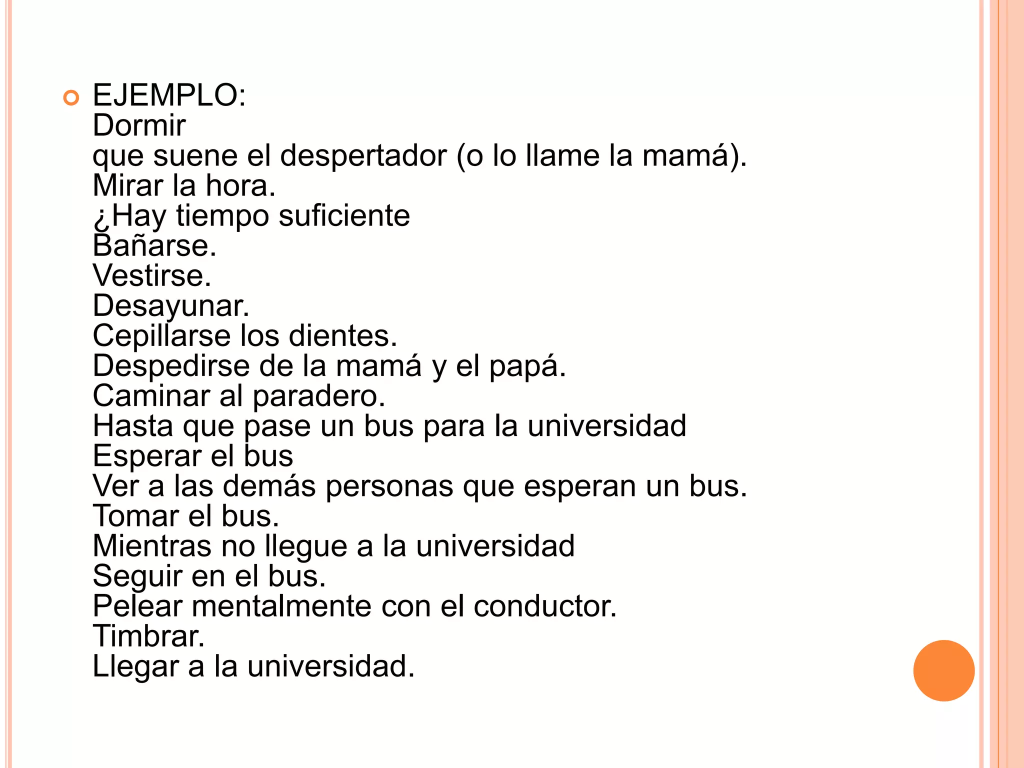  EJEMPLO:
Dormir
que suene el despertador (o lo llame la mamá).
Mirar la hora.
¿Hay tiempo suficiente
Bañarse.
Vestirse.
Desayunar.
Cepillarse los dientes.
Despedirse de la mamá y el papá.
Caminar al paradero.
Hasta que pase un bus para la universidad
Esperar el bus
Ver a las demás personas que esperan un bus.
Tomar el bus.
Mientras no llegue a la universidad
Seguir en el bus.
Pelear mentalmente con el conductor.
Timbrar.
Llegar a la universidad.
 