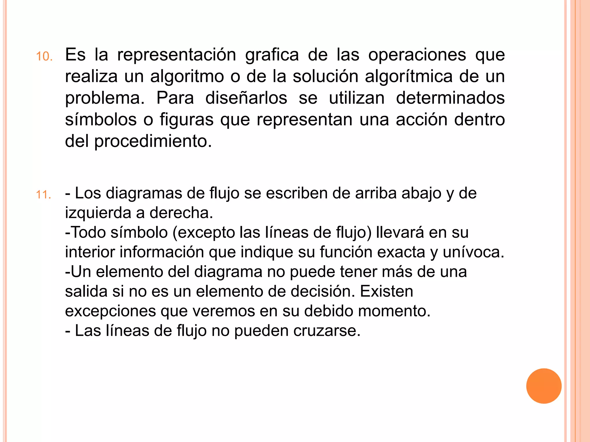 10. Es la representación grafica de las operaciones que
realiza un algoritmo o de la solución algorítmica de un
problema. Para diseñarlos se utilizan determinados
símbolos o figuras que representan una acción dentro
del procedimiento.
11. - Los diagramas de flujo se escriben de arriba abajo y de
izquierda a derecha.
-Todo símbolo (excepto las líneas de flujo) llevará en su
interior información que indique su función exacta y unívoca.
-Un elemento del diagrama no puede tener más de una
salida si no es un elemento de decisión. Existen
excepciones que veremos en su debido momento.
- Las líneas de flujo no pueden cruzarse.
 