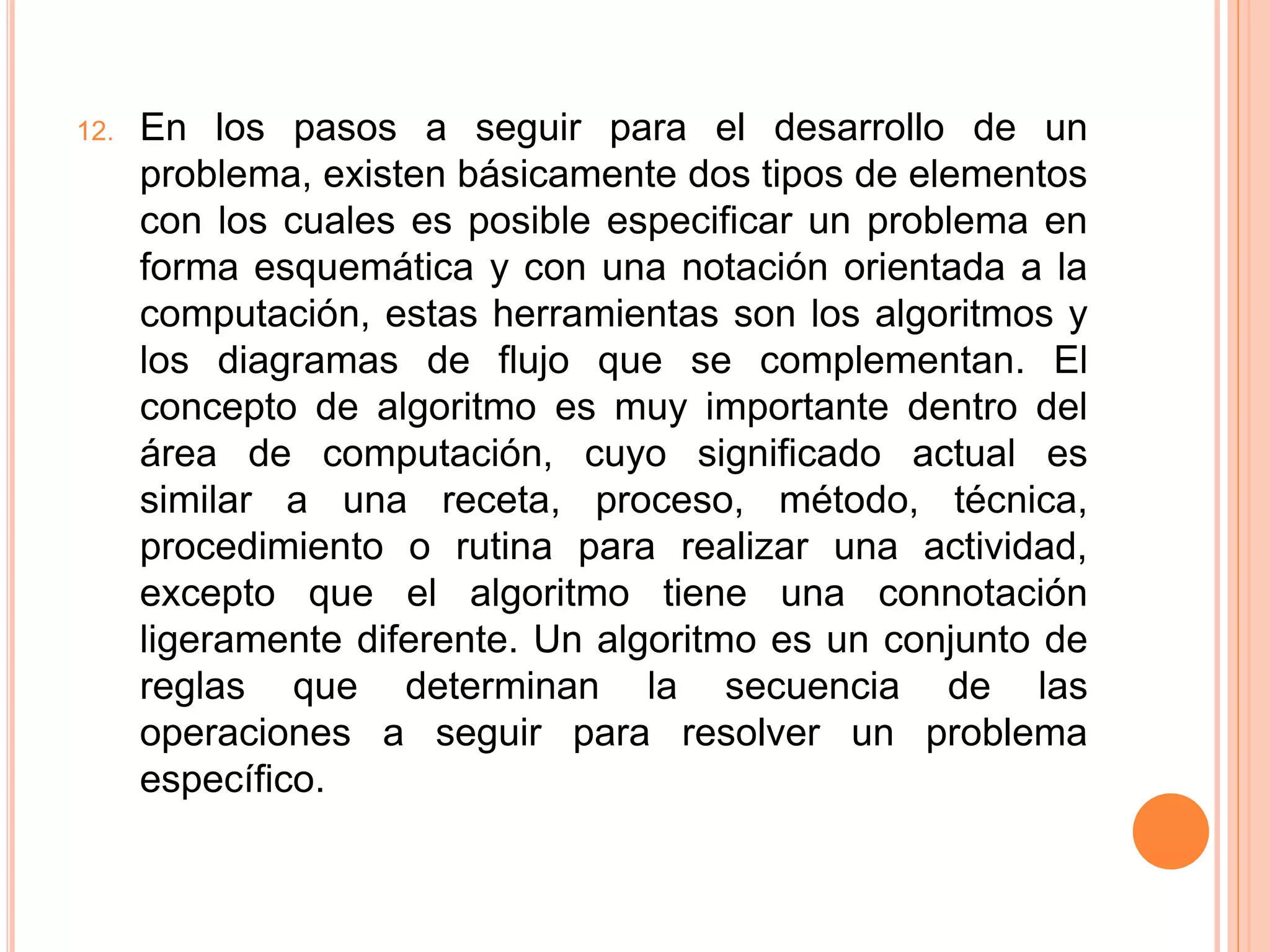 12. En los pasos a seguir para el desarrollo de un
problema, existen básicamente dos tipos de elementos
con los cuales es posible especificar un problema en
forma esquemática y con una notación orientada a la
computación, estas herramientas son los algoritmos y
los diagramas de flujo que se complementan. El
concepto de algoritmo es muy importante dentro del
área de computación, cuyo significado actual es
similar a una receta, proceso, método, técnica,
procedimiento o rutina para realizar una actividad,
excepto que el algoritmo tiene una connotación
ligeramente diferente. Un algoritmo es un conjunto de
reglas que determinan la secuencia de las
operaciones a seguir para resolver un problema
específico.
 