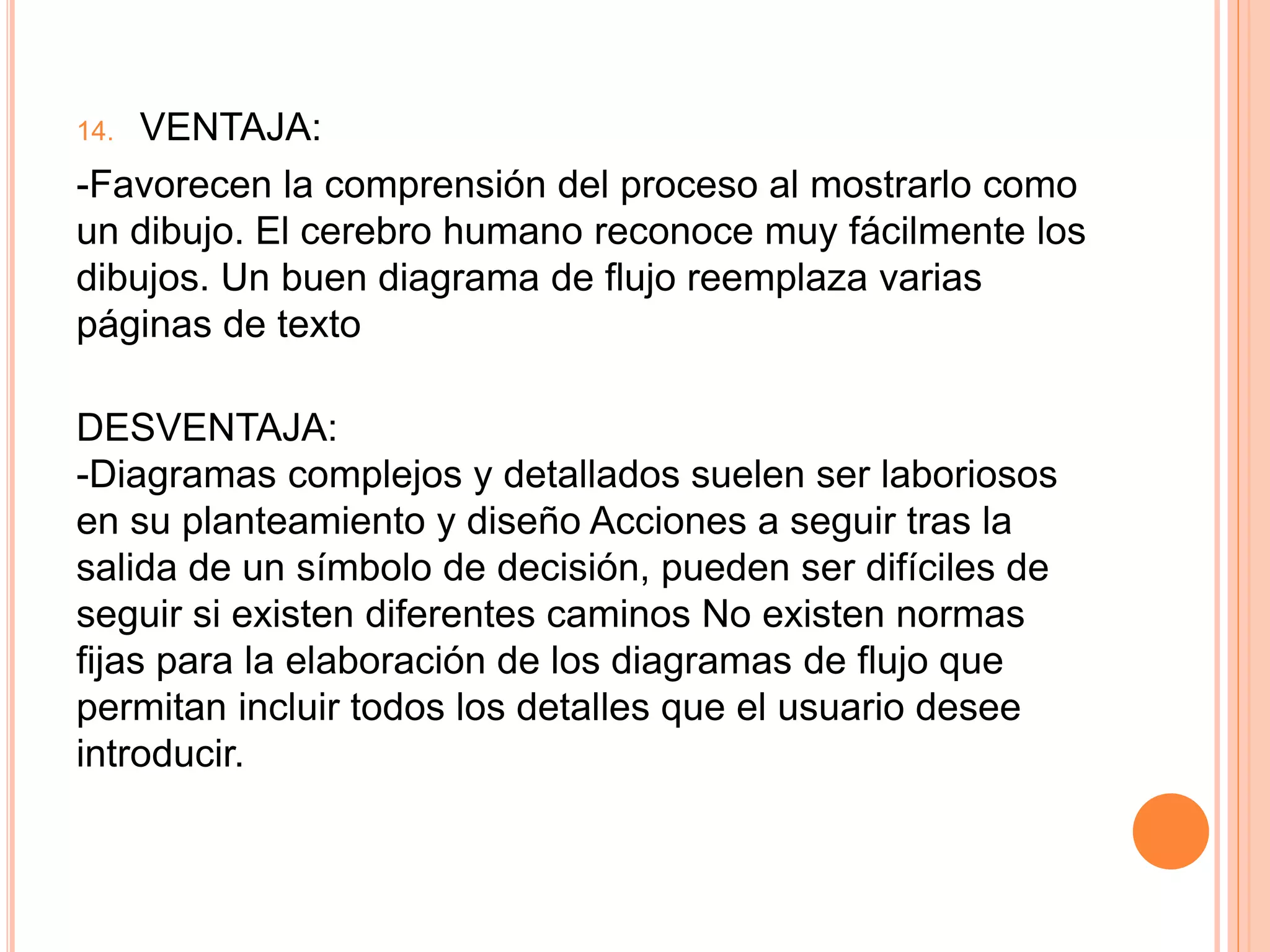 14. VENTAJA:
-Favorecen la comprensión del proceso al mostrarlo como
un dibujo. El cerebro humano reconoce muy fácilmente los
dibujos. Un buen diagrama de flujo reemplaza varias
páginas de texto
DESVENTAJA:
-Diagramas complejos y detallados suelen ser laboriosos
en su planteamiento y diseño Acciones a seguir tras la
salida de un símbolo de decisión, pueden ser difíciles de
seguir si existen diferentes caminos No existen normas
fijas para la elaboración de los diagramas de flujo que
permitan incluir todos los detalles que el usuario desee
introducir.
 