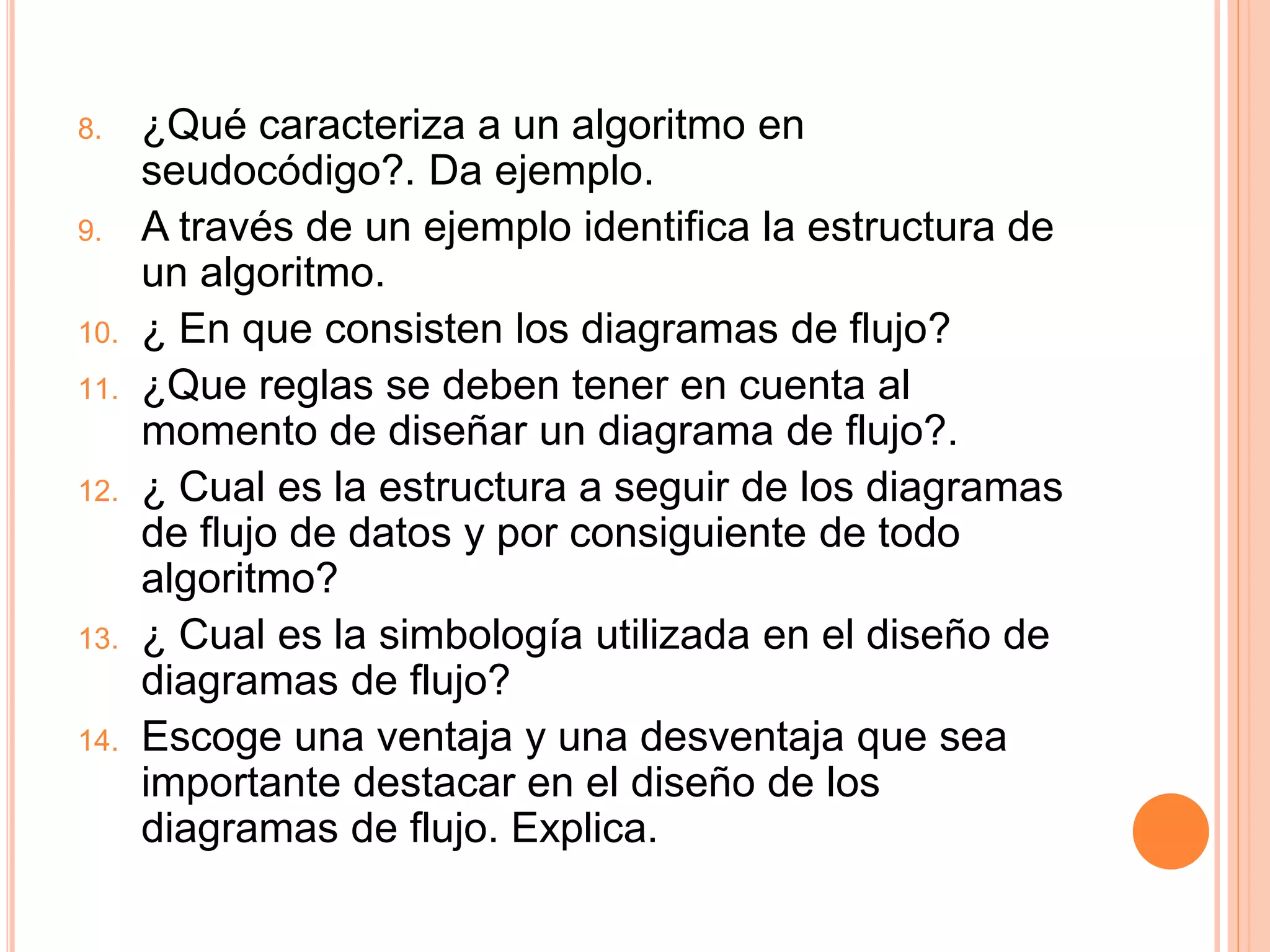 8. ¿Qué caracteriza a un algoritmo en
seudocódigo?. Da ejemplo.
9. A través de un ejemplo identifica la estructura de
un algoritmo.
10. ¿ En que consisten los diagramas de flujo?
11. ¿Que reglas se deben tener en cuenta al
momento de diseñar un diagrama de flujo?.
12. ¿ Cual es la estructura a seguir de los diagramas
de flujo de datos y por consiguiente de todo
algoritmo?
13. ¿ Cual es la simbología utilizada en el diseño de
diagramas de flujo?
14. Escoge una ventaja y una desventaja que sea
importante destacar en el diseño de los
diagramas de flujo. Explica.
 