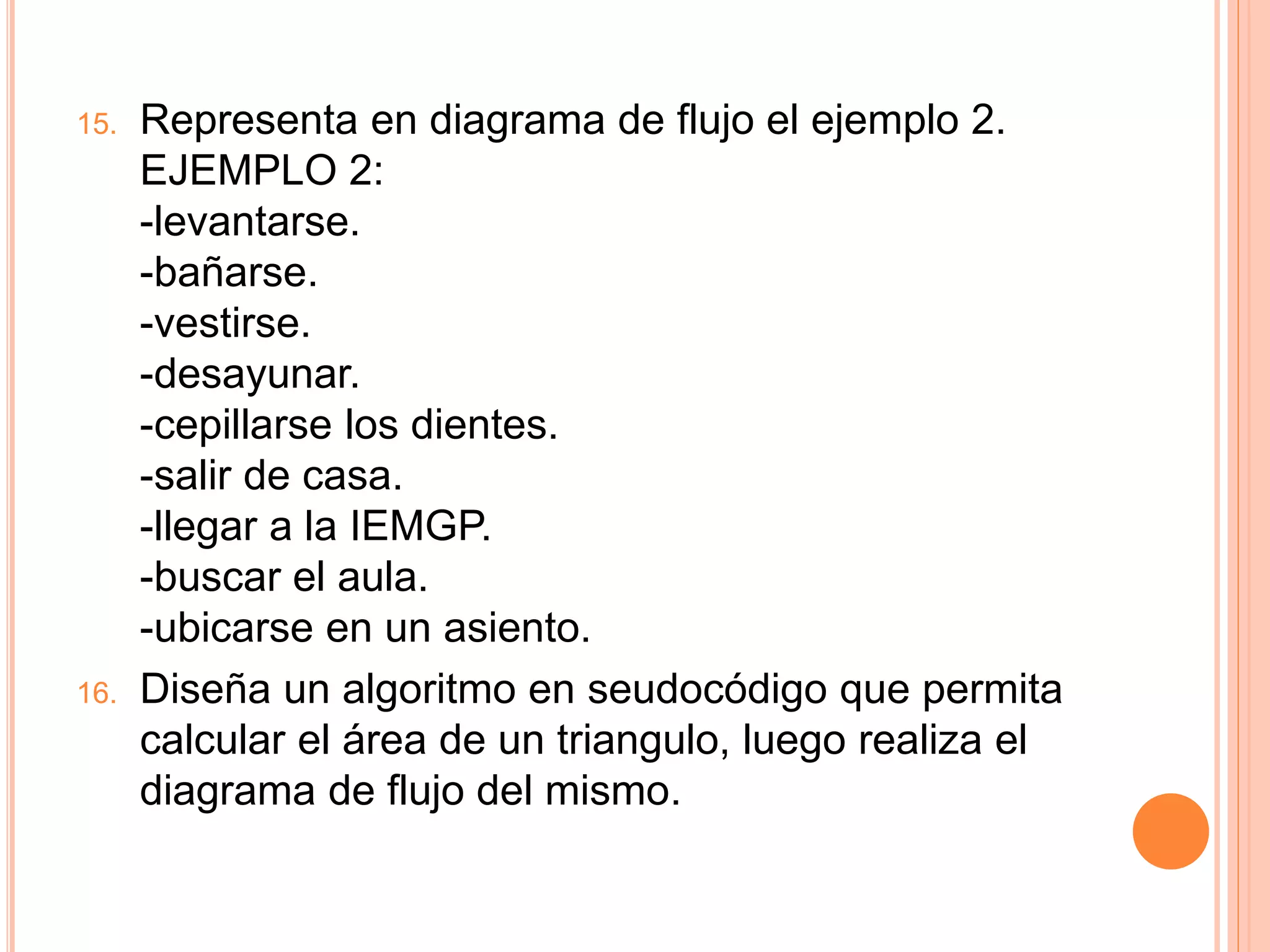 15. Representa en diagrama de flujo el ejemplo 2.
EJEMPLO 2:
-levantarse.
-bañarse.
-vestirse.
-desayunar.
-cepillarse los dientes.
-salir de casa.
-llegar a la IEMGP.
-buscar el aula.
-ubicarse en un asiento.
16. Diseña un algoritmo en seudocódigo que permita
calcular el área de un triangulo, luego realiza el
diagrama de flujo del mismo.
 