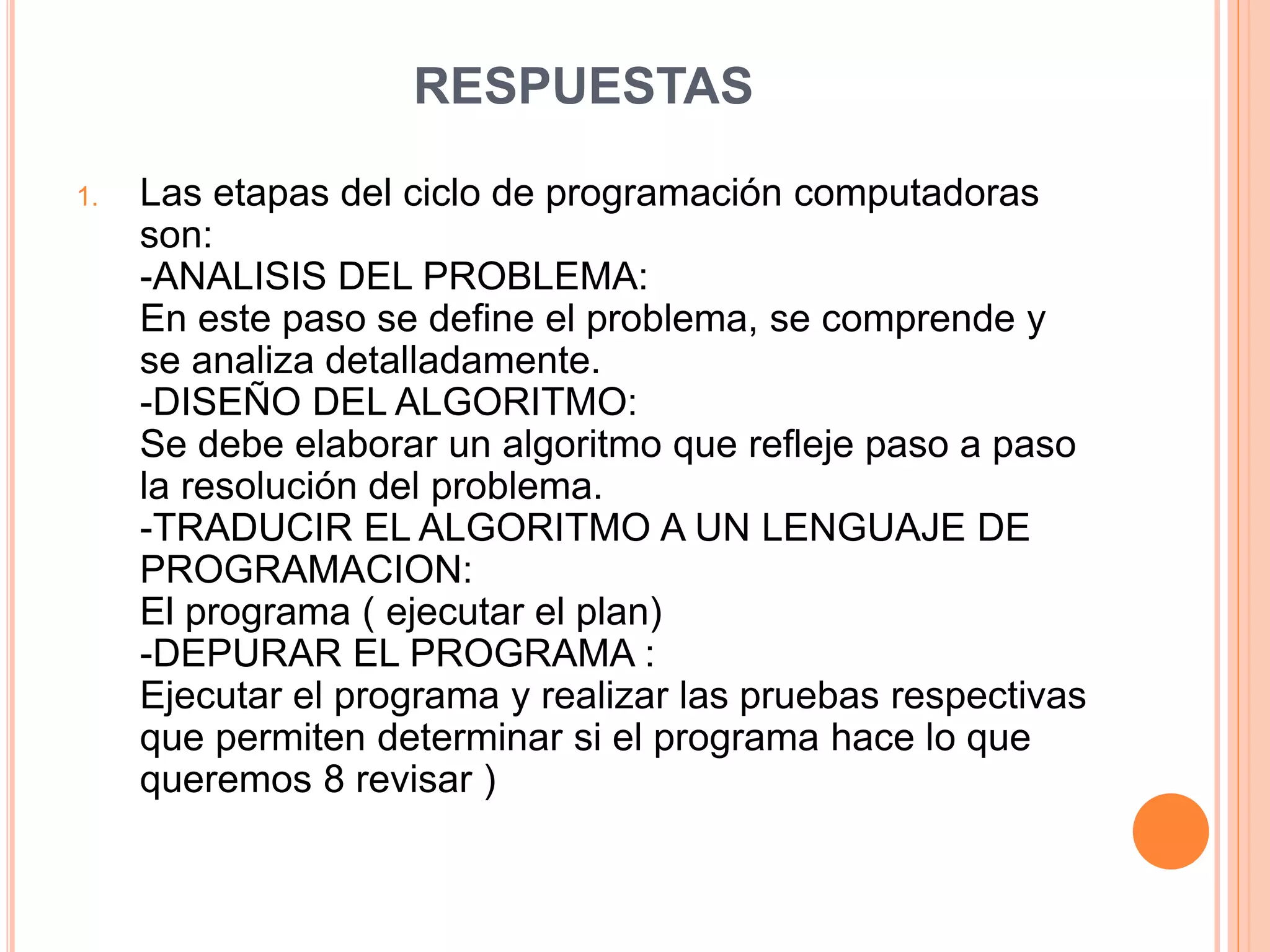 RESPUESTAS
1. Las etapas del ciclo de programación computadoras
son:
-ANALISIS DEL PROBLEMA:
En este paso se define el problema, se comprende y
se analiza detalladamente.
-DISEÑO DEL ALGORITMO:
Se debe elaborar un algoritmo que refleje paso a paso
la resolución del problema.
-TRADUCIR EL ALGORITMO A UN LENGUAJE DE
PROGRAMACION:
El programa ( ejecutar el plan)
-DEPURAR EL PROGRAMA :
Ejecutar el programa y realizar las pruebas respectivas
que permiten determinar si el programa hace lo que
queremos 8 revisar )
 