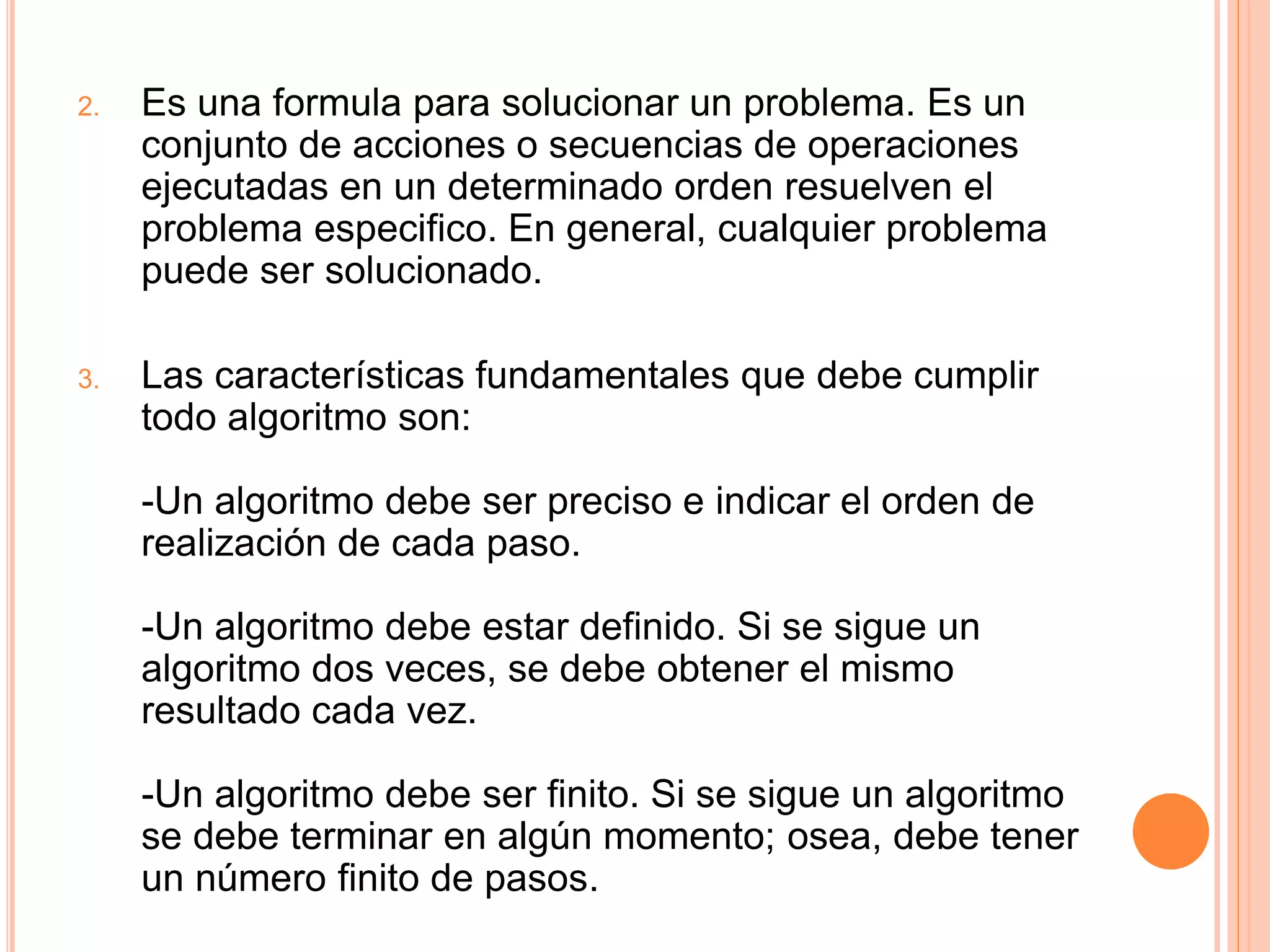 2. Es una formula para solucionar un problema. Es un
conjunto de acciones o secuencias de operaciones
ejecutadas en un determinado orden resuelven el
problema especifico. En general, cualquier problema
puede ser solucionado.
3. Las características fundamentales que debe cumplir
todo algoritmo son:
-Un algoritmo debe ser preciso e indicar el orden de
realización de cada paso.
-Un algoritmo debe estar definido. Si se sigue un
algoritmo dos veces, se debe obtener el mismo
resultado cada vez.
-Un algoritmo debe ser finito. Si se sigue un algoritmo
se debe terminar en algún momento; osea, debe tener
un número finito de pasos.
 