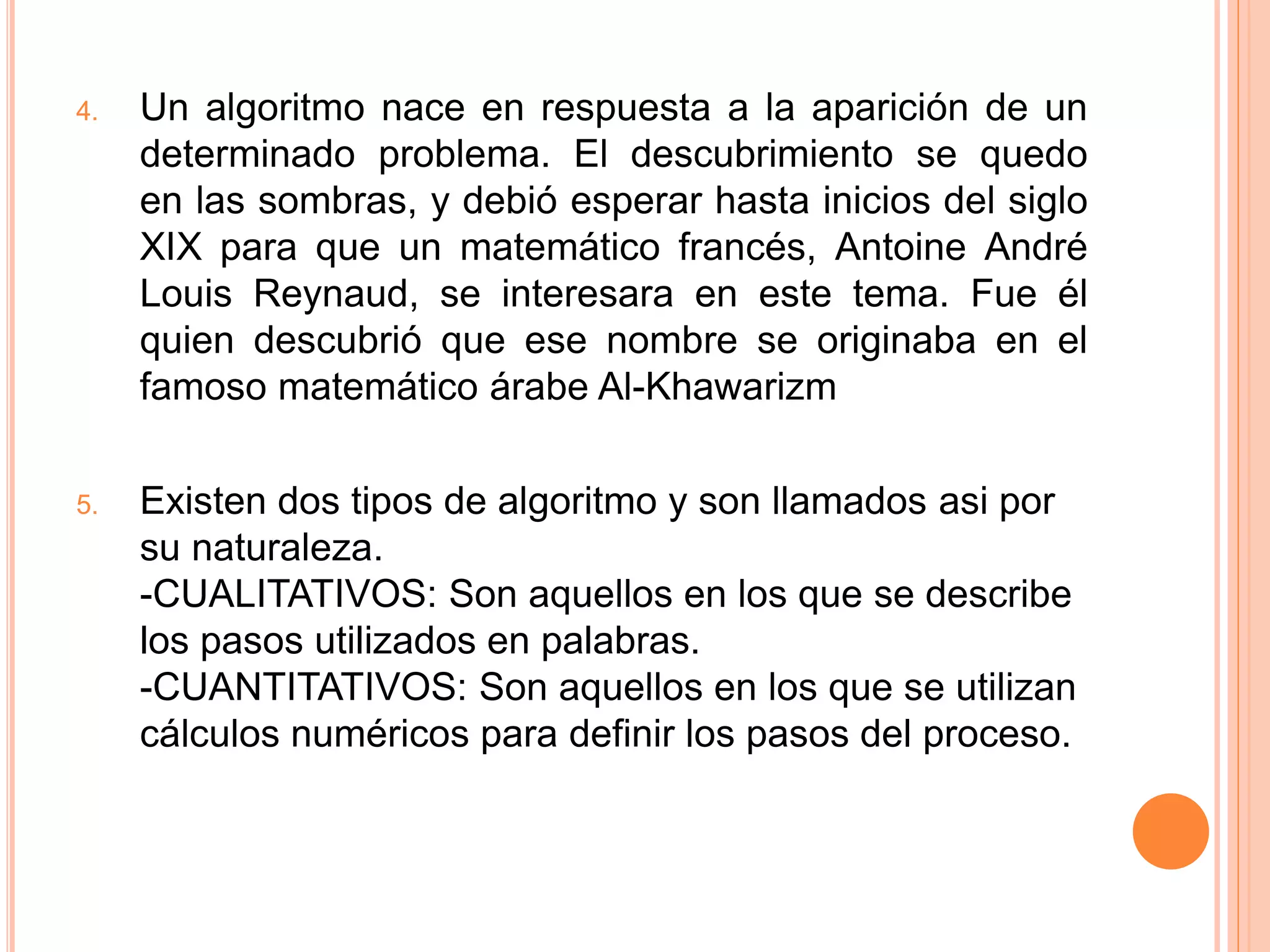 4. Un algoritmo nace en respuesta a la aparición de un
determinado problema. El descubrimiento se quedo
en las sombras, y debió esperar hasta inicios del siglo
XIX para que un matemático francés, Antoine André
Louis Reynaud, se interesara en este tema. Fue él
quien descubrió que ese nombre se originaba en el
famoso matemático árabe Al-Khawarizm
5. Existen dos tipos de algoritmo y son llamados asi por
su naturaleza.
-CUALITATIVOS: Son aquellos en los que se describe
los pasos utilizados en palabras.
-CUANTITATIVOS: Son aquellos en los que se utilizan
cálculos numéricos para definir los pasos del proceso.
 