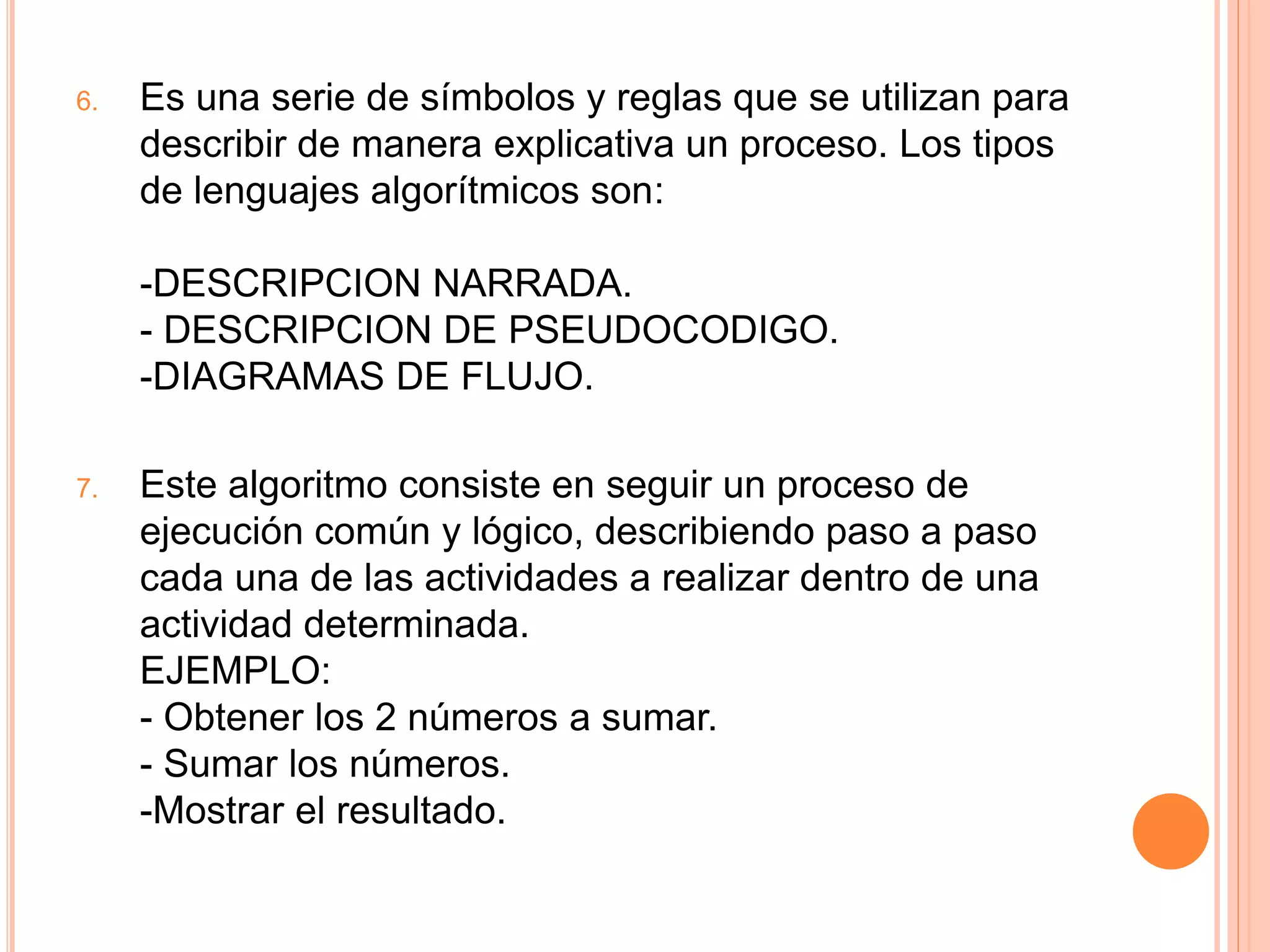 6. Es una serie de símbolos y reglas que se utilizan para
describir de manera explicativa un proceso. Los tipos
de lenguajes algorítmicos son:
-DESCRIPCION NARRADA.
- DESCRIPCION DE PSEUDOCODIGO.
-DIAGRAMAS DE FLUJO.
7. Este algoritmo consiste en seguir un proceso de
ejecución común y lógico, describiendo paso a paso
cada una de las actividades a realizar dentro de una
actividad determinada.
EJEMPLO:
- Obtener los 2 números a sumar.
- Sumar los números.
-Mostrar el resultado.
 
