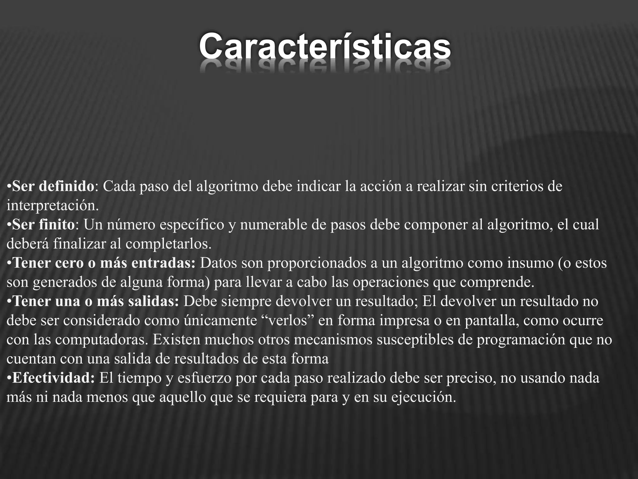 •Ser definido: Cada paso del algoritmo debe indicar la acción a realizar sin criterios de
interpretación.
•Ser finito: Un número específico y numerable de pasos debe componer al algoritmo, el cual
deberá finalizar al completarlos.
•Tener cero o más entradas: Datos son proporcionados a un algoritmo como insumo (o estos
son generados de alguna forma) para llevar a cabo las operaciones que comprende.
•Tener una o más salidas: Debe siempre devolver un resultado; El devolver un resultado no
debe ser considerado como únicamente “verlos” en forma impresa o en pantalla, como ocurre
con las computadoras. Existen muchos otros mecanismos susceptibles de programación que no
cuentan con una salida de resultados de esta forma
•Efectividad: El tiempo y esfuerzo por cada paso realizado debe ser preciso, no usando nada
más ni nada menos que aquello que se requiera para y en su ejecución.
Características
 