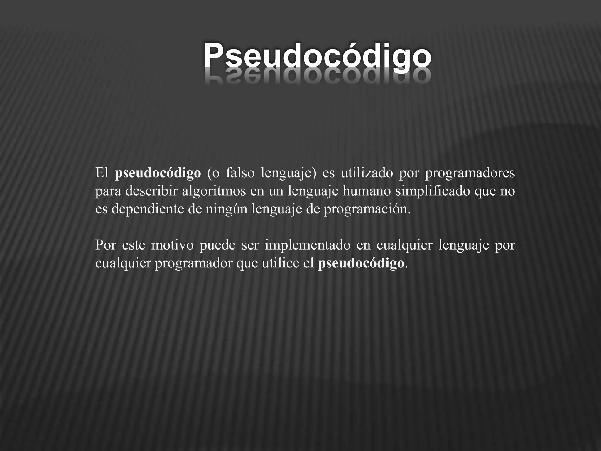 El pseudocódigo (o falso lenguaje) es utilizado por programadores
para describir algoritmos en un lenguaje humano simplificado que no
es dependiente de ningún lenguaje de programación.
Por este motivo puede ser implementado en cualquier lenguaje por
cualquier programador que utilice el pseudocódigo.
Pseudocódigo
 