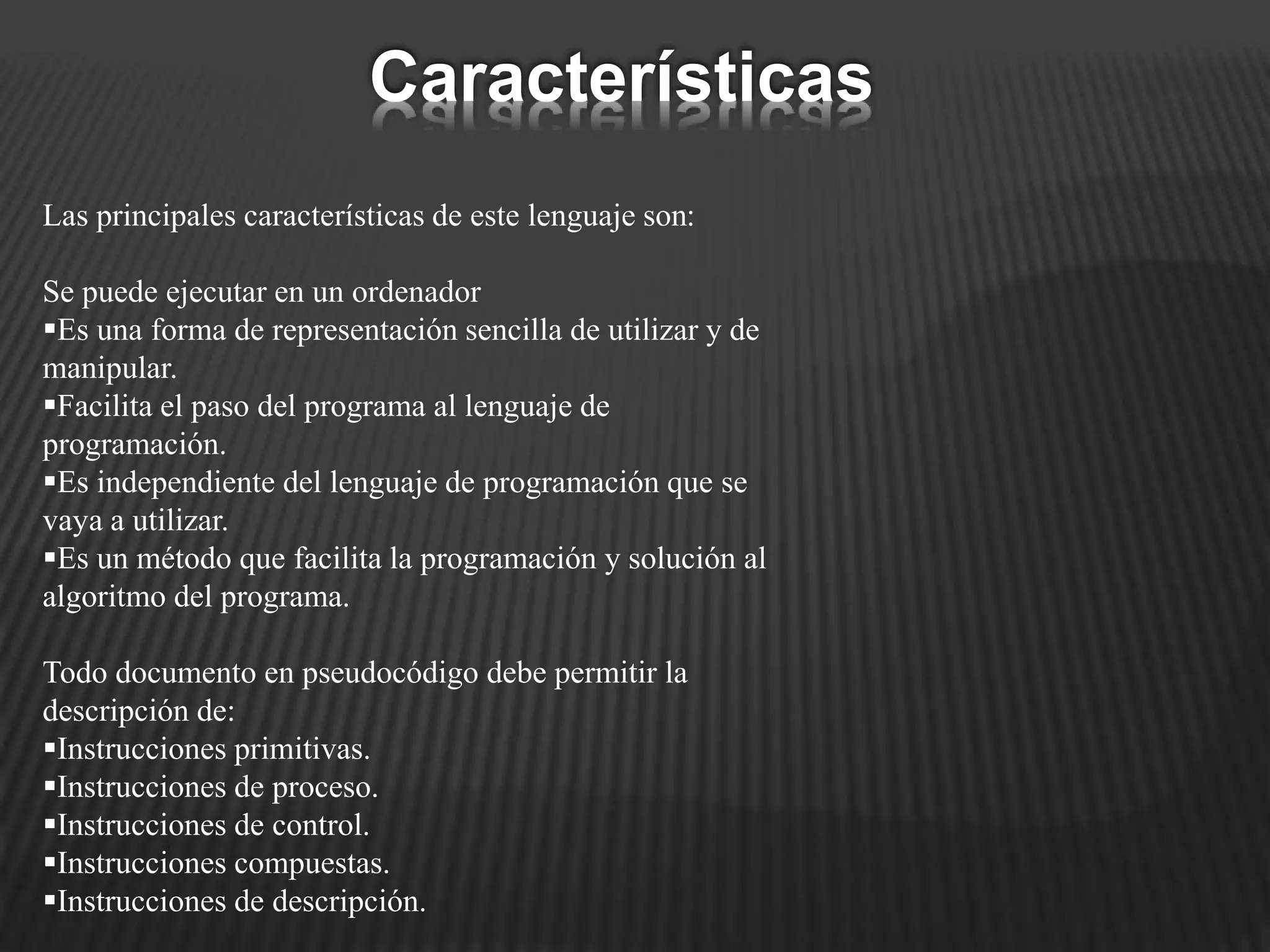 Las principales características de este lenguaje son:
Se puede ejecutar en un ordenador
Es una forma de representación sencilla de utilizar y de
manipular.
Facilita el paso del programa al lenguaje de
programación.
Es independiente del lenguaje de programación que se
vaya a utilizar.
Es un método que facilita la programación y solución al
algoritmo del programa.
Todo documento en pseudocódigo debe permitir la
descripción de:
Instrucciones primitivas.
Instrucciones de proceso.
Instrucciones de control.
Instrucciones compuestas.
Instrucciones de descripción.
Características
 
