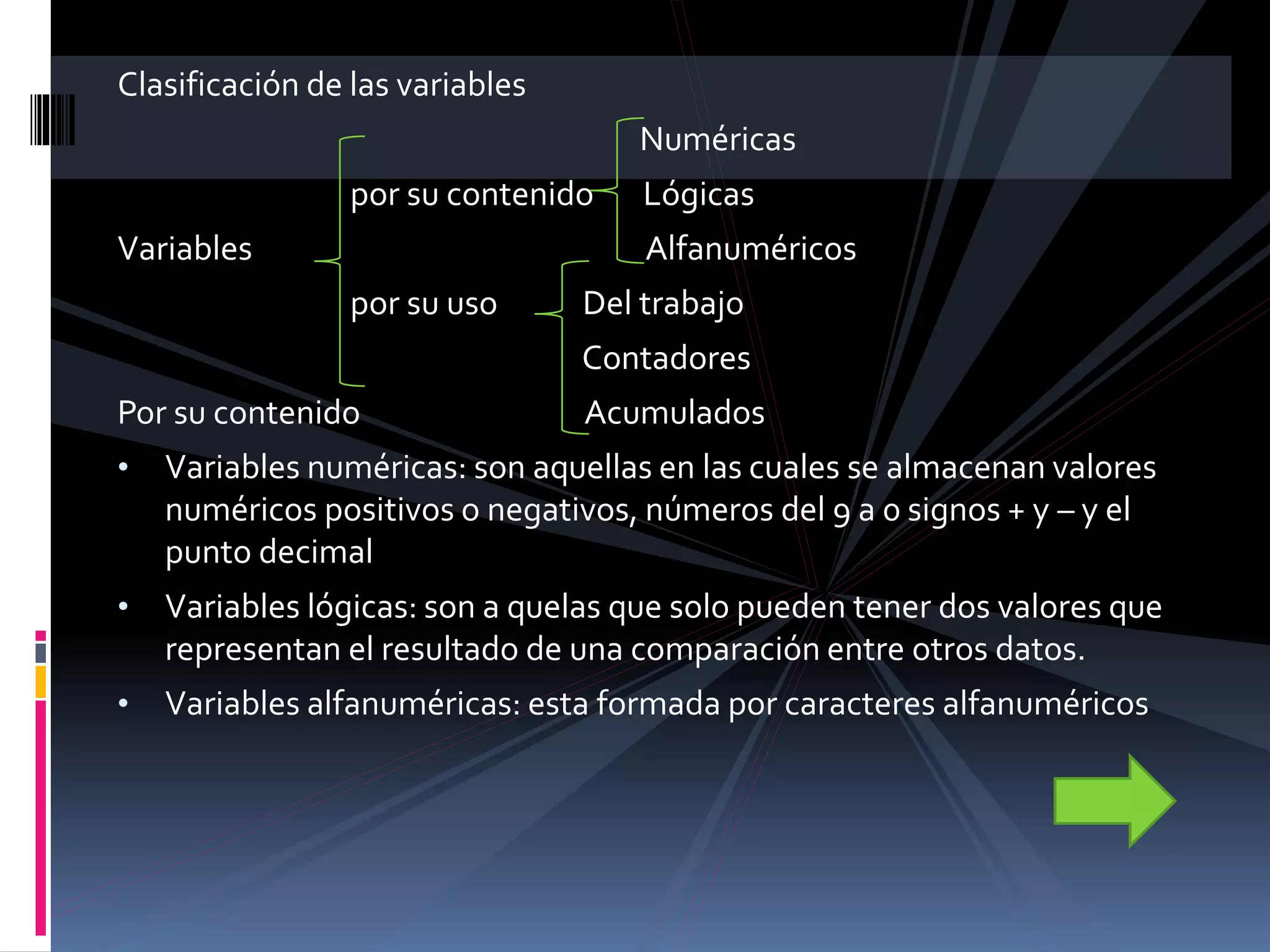 Clasificación de las variables
Numéricas
por su contenido Lógicas
Variables Alfanuméricos
por su uso Del trabajo
Contadores
Por su contenido Acumulados
• Variables numéricas: son aquellas en las cuales se almacenan valores
numéricos positivos o negativos, números del 9 a 0 signos + y – y el
punto decimal
• Variables lógicas: son a quelas que solo pueden tener dos valores que
representan el resultado de una comparación entre otros datos.
• Variables alfanuméricas: esta formada por caracteres alfanuméricos
 