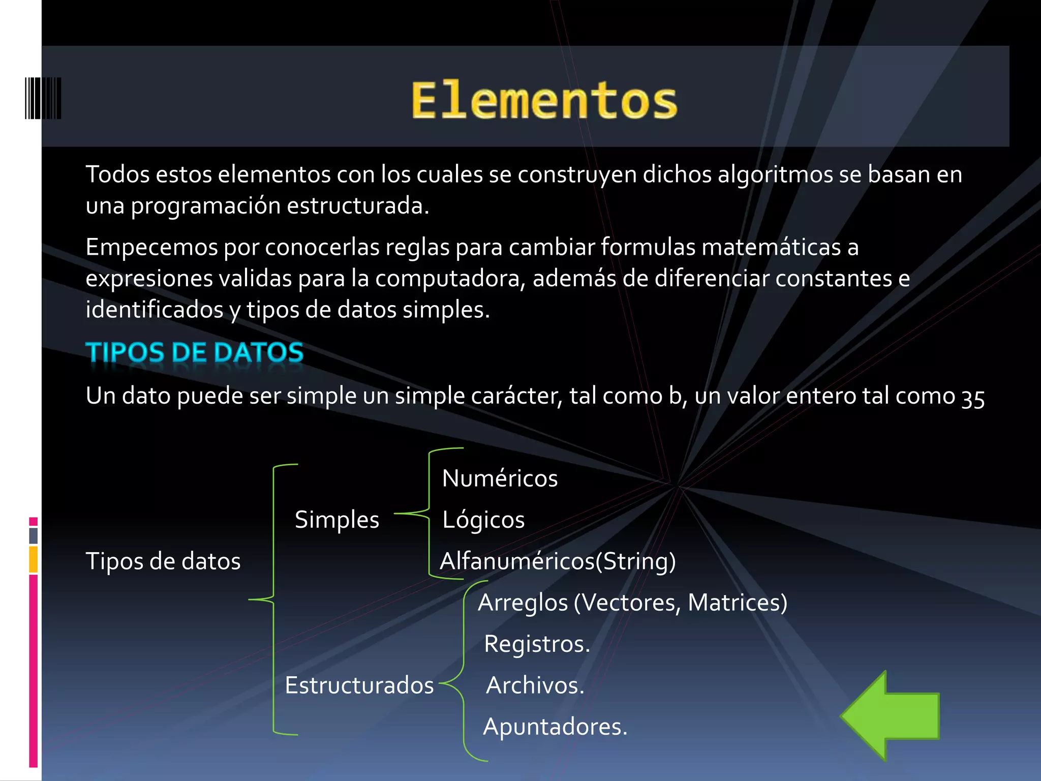 Todos estos elementos con los cuales se construyen dichos algoritmos se basan en
una programación estructurada.
Empecemos por conocerlas reglas para cambiar formulas matemáticas a
expresiones validas para la computadora, además de diferenciar constantes e
identificados y tipos de datos simples.
Un dato puede ser simple un simple carácter, tal como b, un valor entero tal como 35
Numéricos
Simples Lógicos
Tipos de datos Alfanuméricos(String)
Arreglos (Vectores, Matrices)
Registros.
Estructurados Archivos.
Apuntadores.
 