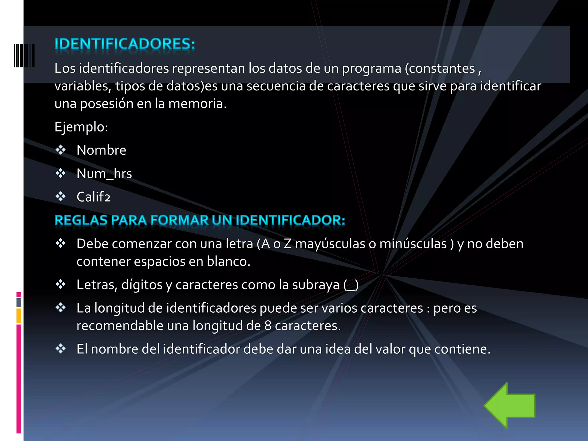 Los identificadores representan los datos de un programa (constantes ,
variables, tipos de datos)es una secuencia de caracteres que sirve para identificar
una posesión en la memoria.
Ejemplo:
 Nombre
 Num_hrs
 Calif2
 Debe comenzar con una letra (A o Z mayúsculas o minúsculas ) y no deben
contener espacios en blanco.
 Letras, dígitos y caracteres como la subraya (_)
 La longitud de identificadores puede ser varios caracteres : pero es
recomendable una longitud de 8 caracteres.
 El nombre del identificador debe dar una idea del valor que contiene.
 