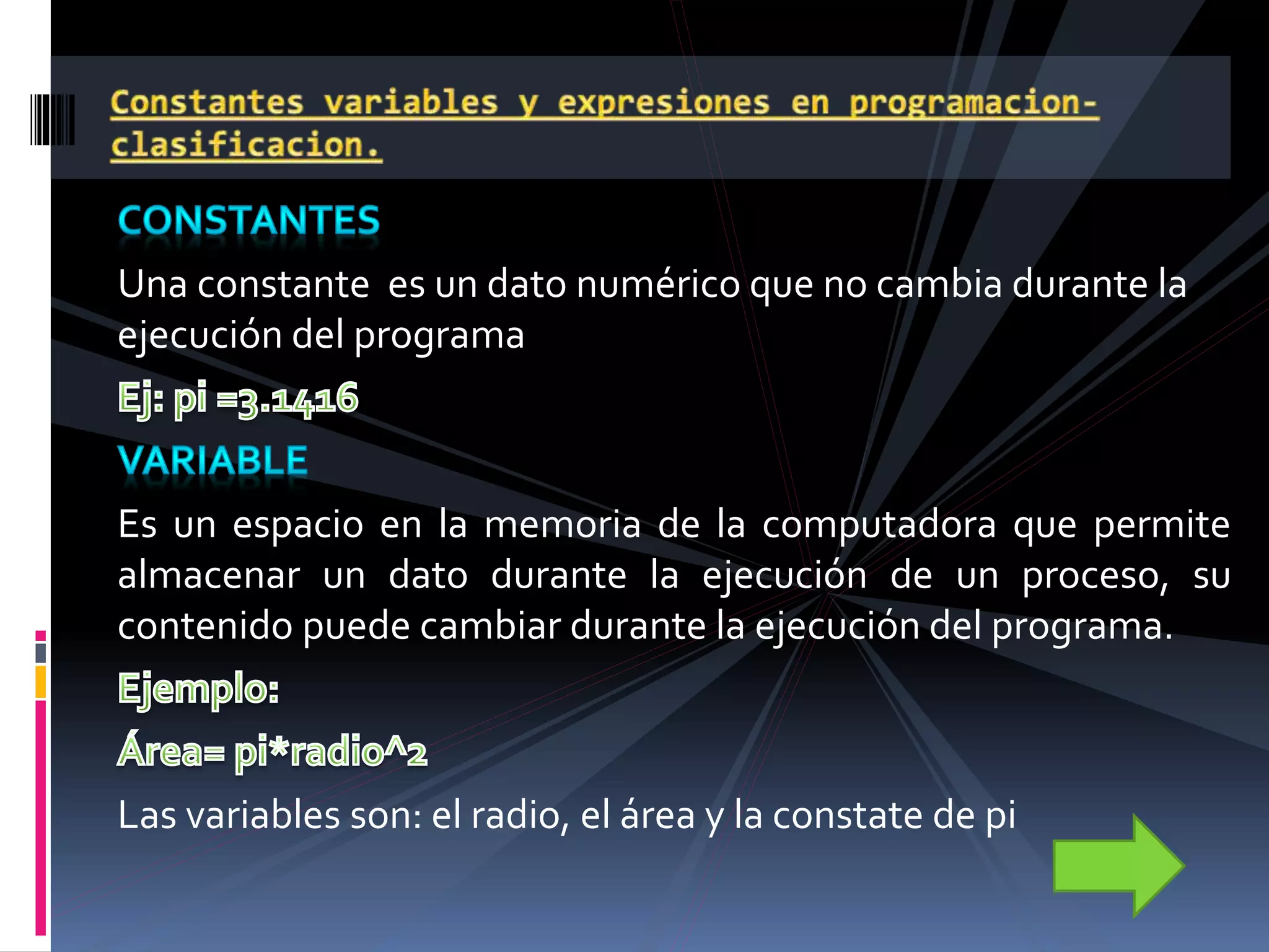Una constante es un dato numérico que no cambia durante la
ejecución del programa
Es un espacio en la memoria de la computadora que permite
almacenar un dato durante la ejecución de un proceso, su
contenido puede cambiar durante la ejecución del programa.
Las variables son: el radio, el área y la constate de pi
 