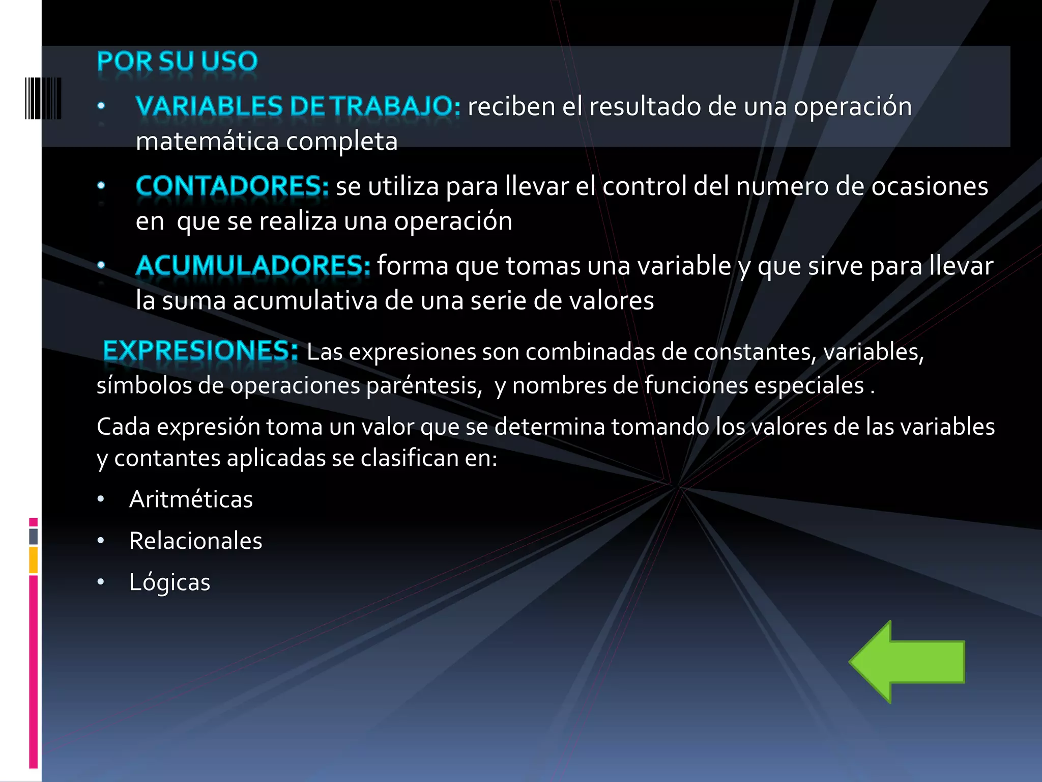 reciben el resultado de una operación
matemática completa
se utiliza para llevar el control del numero de ocasiones
en que se realiza una operación
forma que tomas una variable y que sirve para llevar
la suma acumulativa de una serie de valores
Las expresiones son combinadas de constantes, variables,
símbolos de operaciones paréntesis, y nombres de funciones especiales .
Cada expresión toma un valor que se determina tomando los valores de las variables
y contantes aplicadas se clasifican en:
• Aritméticas
• Relacionales
• Lógicas
 