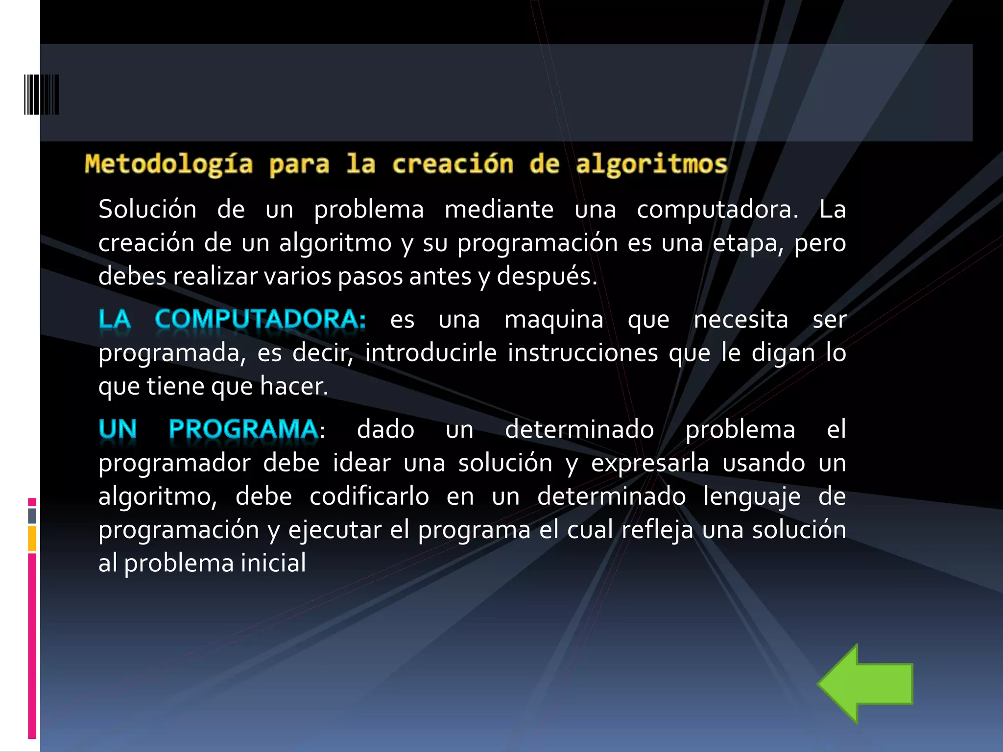 Solución de un problema mediante una computadora. La
creación de un algoritmo y su programación es una etapa, pero
debes realizar varios pasos antes y después.
es una maquina que necesita ser
programada, es decir, introducirle instrucciones que le digan lo
que tiene que hacer.
: dado un determinado problema el
programador debe idear una solución y expresarla usando un
algoritmo, debe codificarlo en un determinado lenguaje de
programación y ejecutar el programa el cual refleja una solución
al problema inicial
 