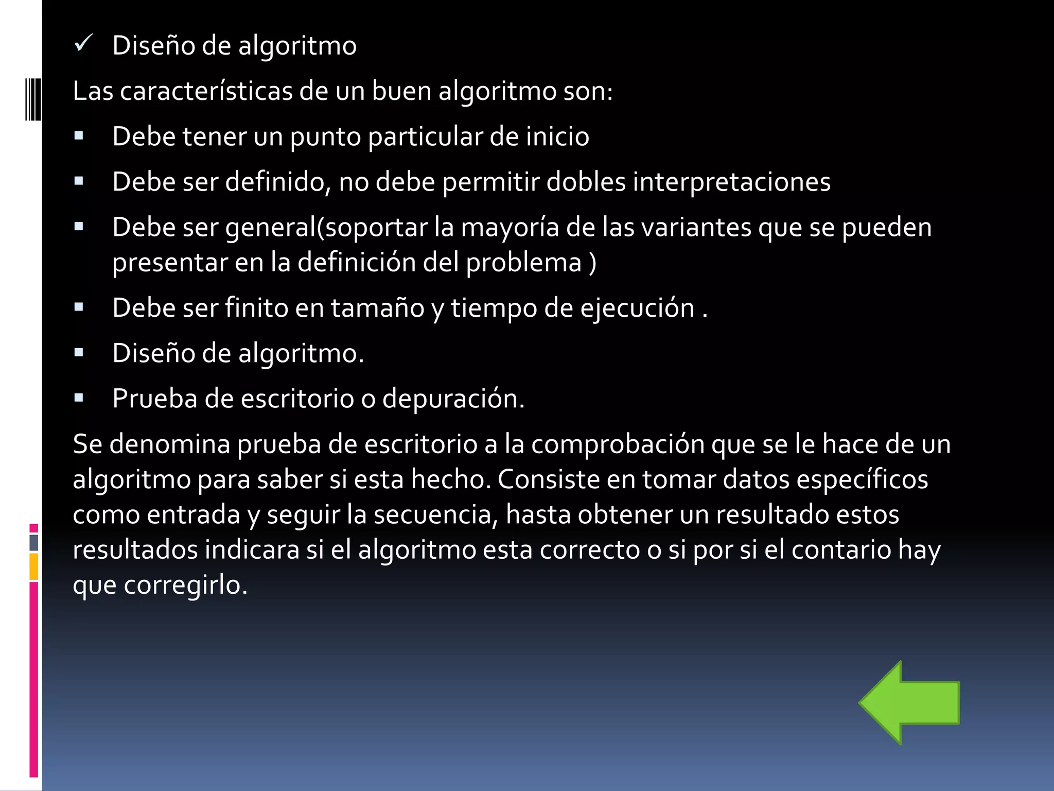  Diseño de algoritmo
Las características de un buen algoritmo son:
 Debe tener un punto particular de inicio
 Debe ser definido, no debe permitir dobles interpretaciones
 Debe ser general(soportar la mayoría de las variantes que se pueden
presentar en la definición del problema )
 Debe ser finito en tamaño y tiempo de ejecución .
 Diseño de algoritmo.
 Prueba de escritorio o depuración.
Se denomina prueba de escritorio a la comprobación que se le hace de un
algoritmo para saber si esta hecho. Consiste en tomar datos específicos
como entrada y seguir la secuencia, hasta obtener un resultado estos
resultados indicara si el algoritmo esta correcto o si por si el contario hay
que corregirlo.
 