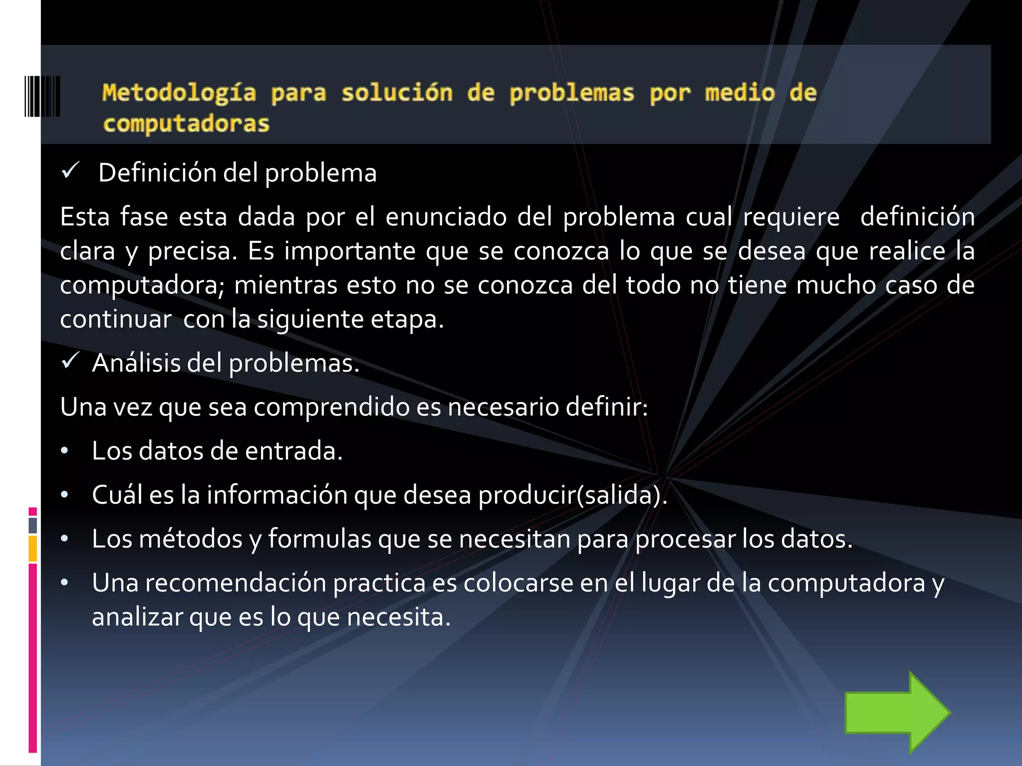  Definición del problema
Esta fase esta dada por el enunciado del problema cual requiere definición
clara y precisa. Es importante que se conozca lo que se desea que realice la
computadora; mientras esto no se conozca del todo no tiene mucho caso de
continuar con la siguiente etapa.
 Análisis del problemas.
Una vez que sea comprendido es necesario definir:
• Los datos de entrada.
• Cuál es la información que desea producir(salida).
• Los métodos y formulas que se necesitan para procesar los datos.
• Una recomendación practica es colocarse en el lugar de la computadora y
analizar que es lo que necesita.
 