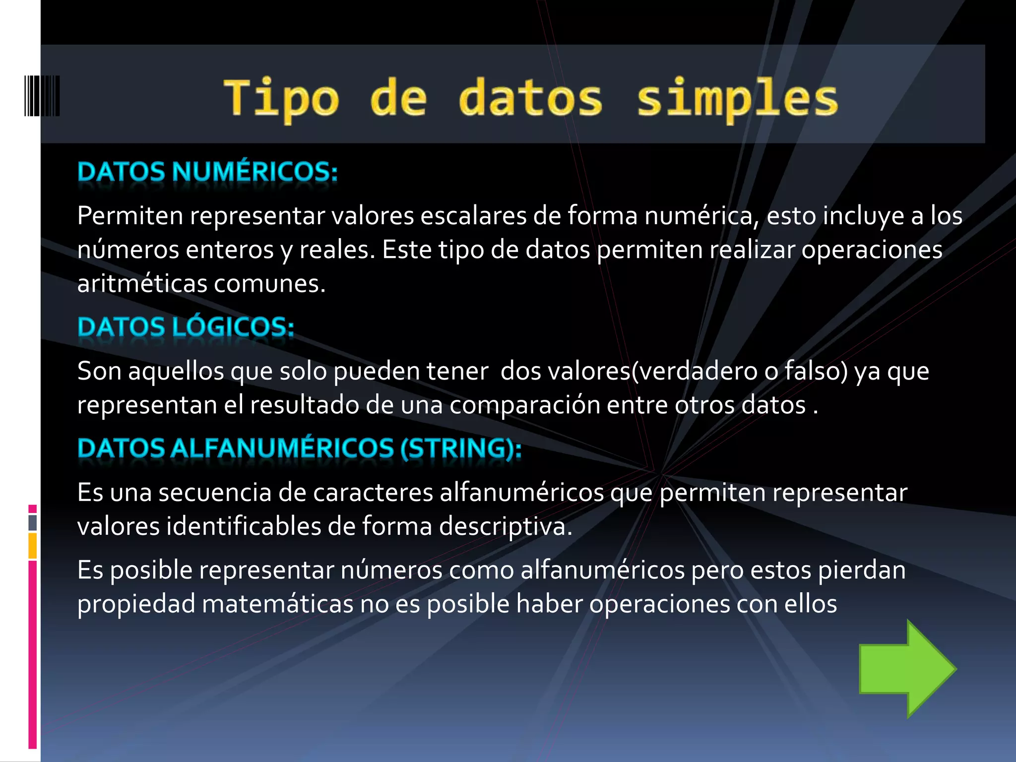 Permiten representar valores escalares de forma numérica, esto incluye a los
números enteros y reales. Este tipo de datos permiten realizar operaciones
aritméticas comunes.
Son aquellos que solo pueden tener dos valores(verdadero o falso) ya que
representan el resultado de una comparación entre otros datos .
Es una secuencia de caracteres alfanuméricos que permiten representar
valores identificables de forma descriptiva.
Es posible representar números como alfanuméricos pero estos pierdan
propiedad matemáticas no es posible haber operaciones con ellos
 