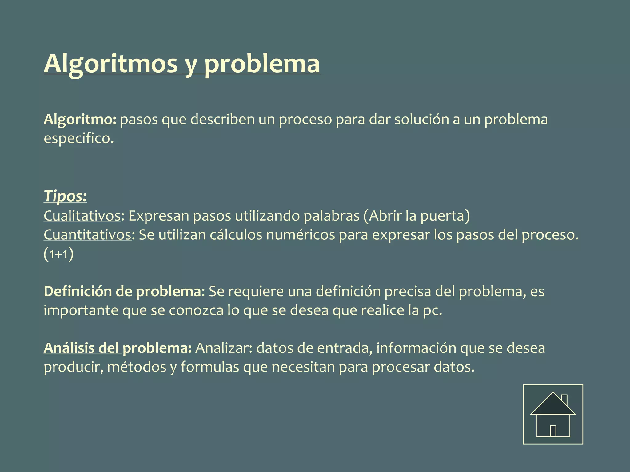Algoritmos y problema
Algoritmo: pasos que describen un proceso para dar solución a un problema
especifico.
Tipos:
Cualitativos: Expresan pasos utilizando palabras (Abrir la puerta)
Cuantitativos: Se utilizan cálculos numéricos para expresar los pasos del proceso.
(1+1)
Definición de problema: Se requiere una definición precisa del problema, es
importante que se conozca lo que se desea que realice la pc.
Análisis del problema: Analizar: datos de entrada, información que se desea
producir, métodos y formulas que necesitan para procesar datos.
 