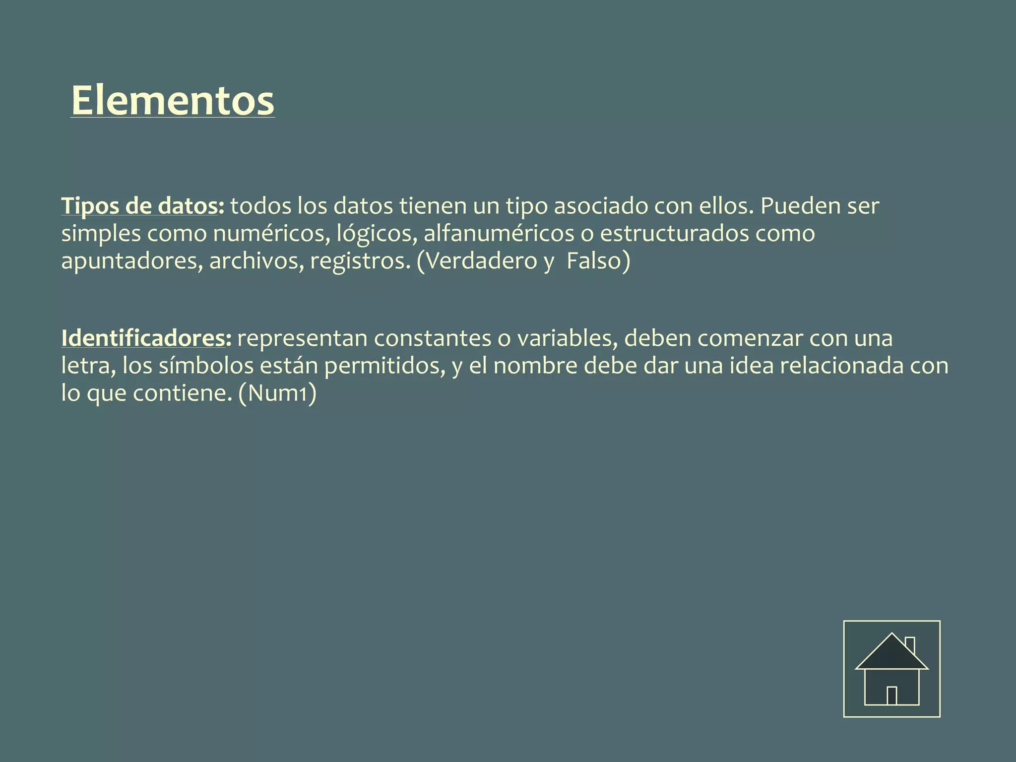 Tipos de datos: todos los datos tienen un tipo asociado con ellos. Pueden ser
simples como numéricos, lógicos, alfanuméricos o estructurados como
apuntadores, archivos, registros. (Verdadero y Falso)
Identificadores: representan constantes o variables, deben comenzar con una
letra, los símbolos están permitidos, y el nombre debe dar una idea relacionada con
lo que contiene. (Num1)
Elementos
 