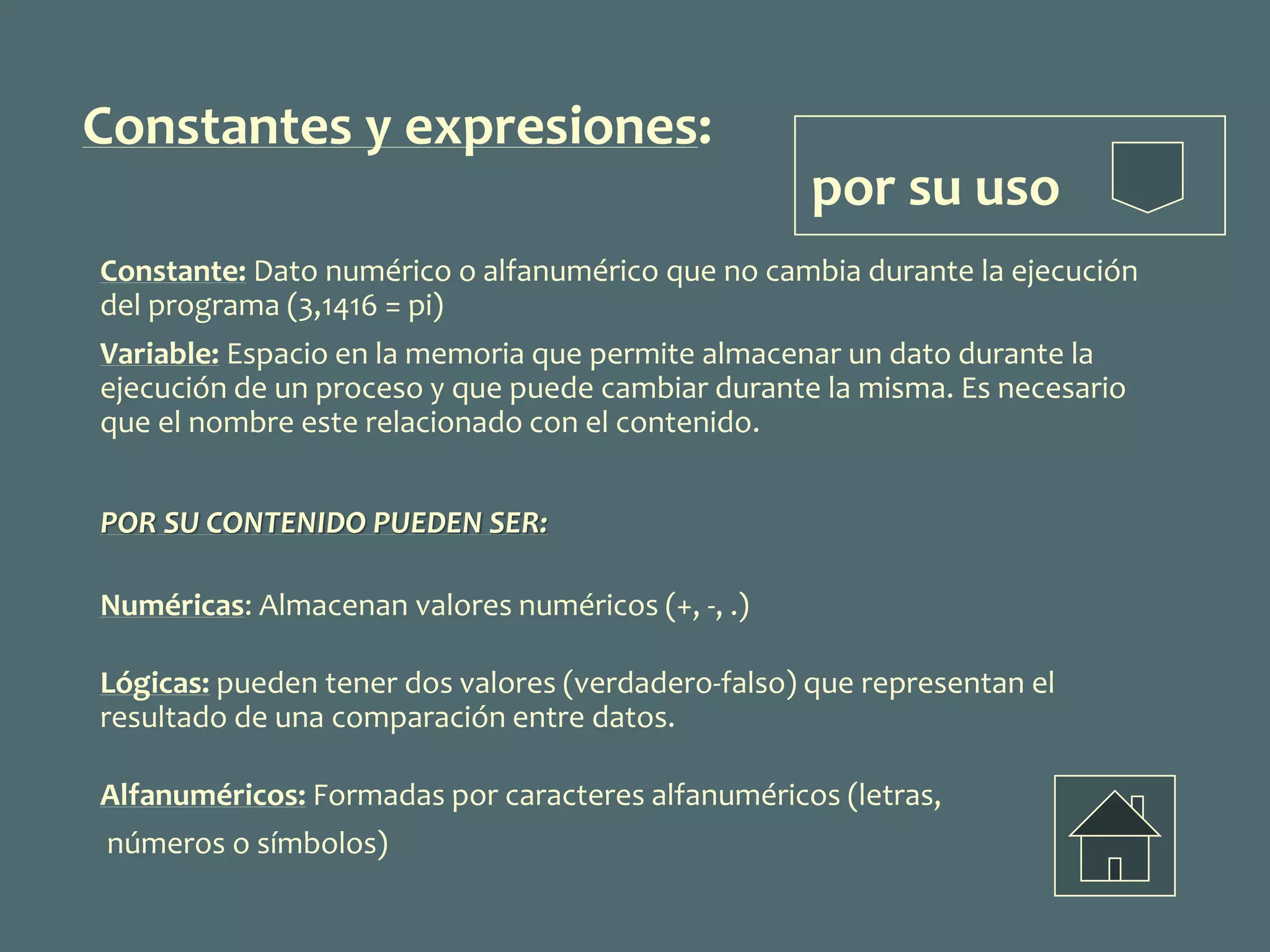 Constantes y expresiones:
por su uso
Constante: Dato numérico o alfanumérico que no cambia durante la ejecución
del programa (3,1416 = pi)
Variable: Espacio en la memoria que permite almacenar un dato durante la
ejecución de un proceso y que puede cambiar durante la misma. Es necesario
que el nombre este relacionado con el contenido.
POR SU CONTENIDO PUEDEN SER:
Numéricas: Almacenan valores numéricos (+, -, .)
Lógicas: pueden tener dos valores (verdadero-falso) que representan el
resultado de una comparación entre datos.
Alfanuméricos: Formadas por caracteres alfanuméricos (letras,
números o símbolos)
 