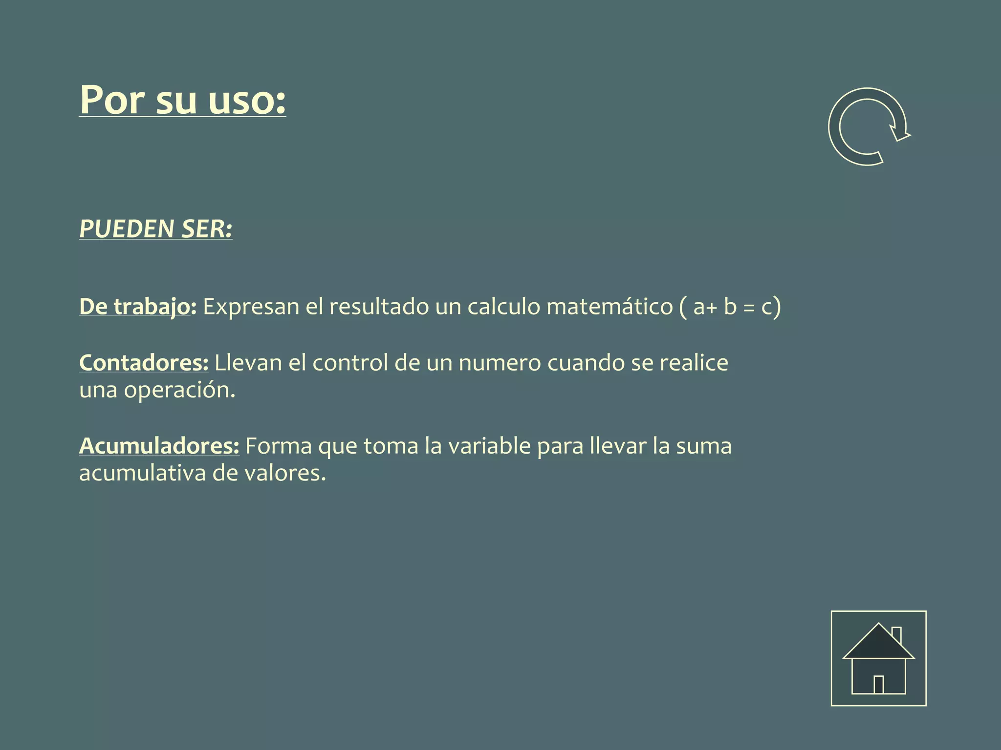 Por su uso:
PUEDEN SER:
De trabajo: Expresan el resultado un calculo matemático ( a+ b = c)
Contadores: Llevan el control de un numero cuando se realice
una operación.
Acumuladores: Forma que toma la variable para llevar la suma
acumulativa de valores.
 