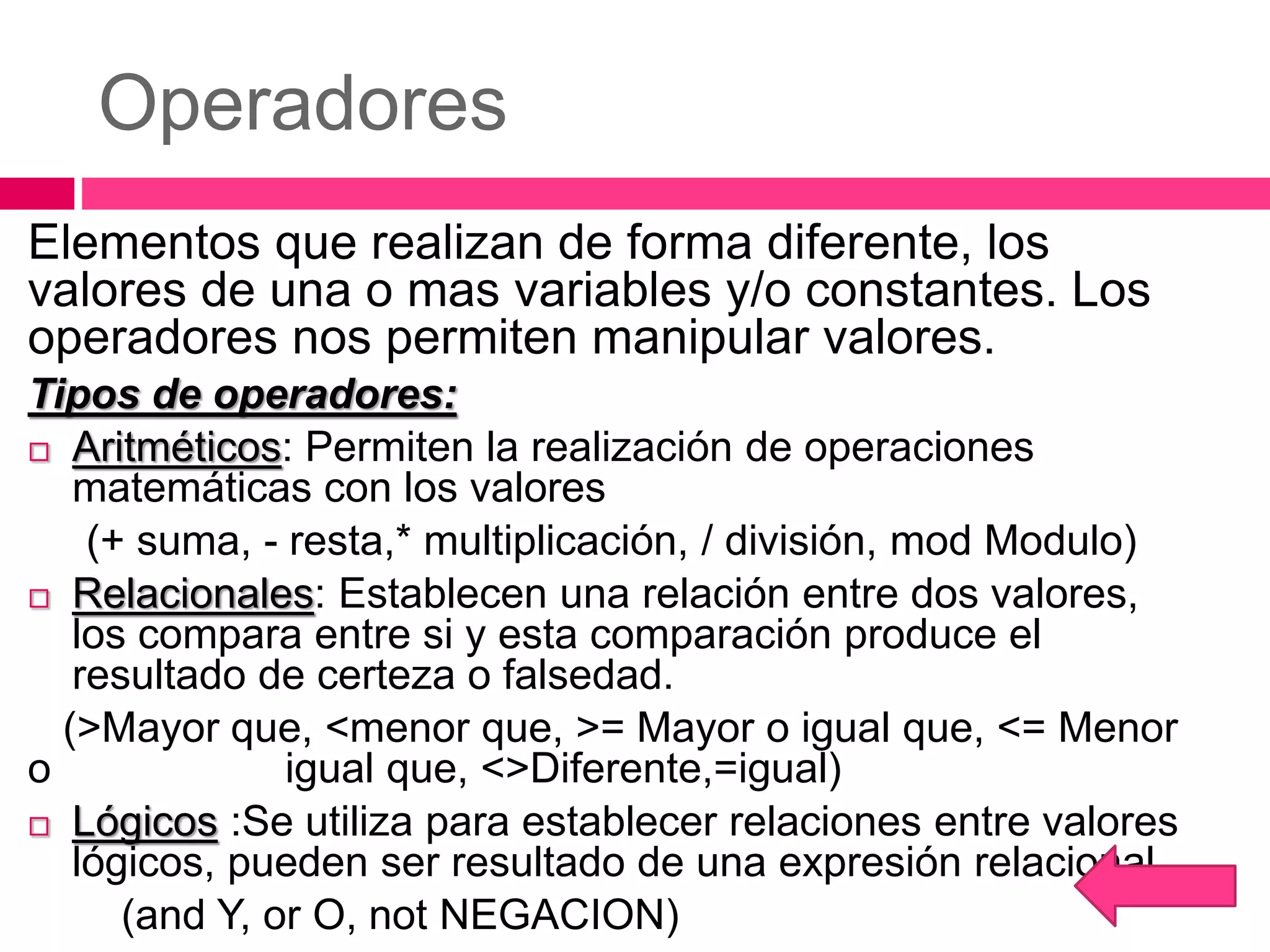 Operadores
Elementos que realizan de forma diferente, los
valores de una o mas variables y/o constantes. Los
operadores nos permiten manipular valores.
Tipos de operadores:
 Aritméticos: Permiten la realización de operaciones
matemáticas con los valores
(+ suma, - resta,* multiplicación, / división, mod Modulo)
 Relacionales: Establecen una relación entre dos valores,
los compara entre si y esta comparación produce el
resultado de certeza o falsedad.
(>Mayor que, <menor que, >= Mayor o igual que, <= Menor
o igual que, <>Diferente,=igual)
 Lógicos :Se utiliza para establecer relaciones entre valores
lógicos, pueden ser resultado de una expresión relacional
(and Y, or O, not NEGACION)
 