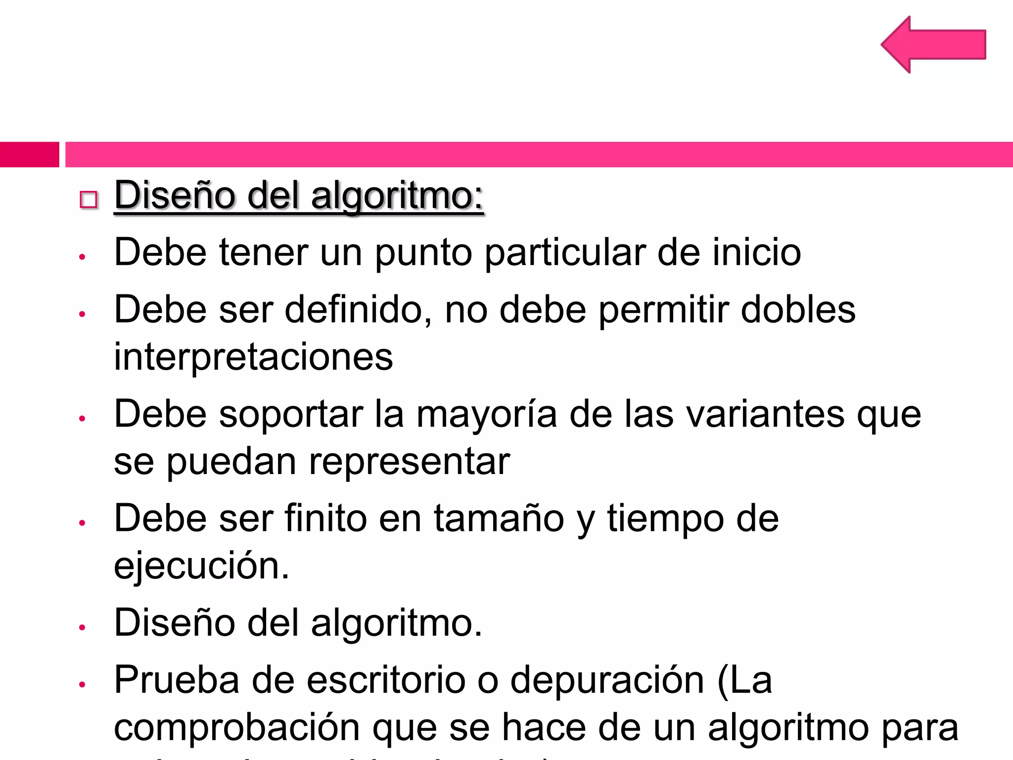  Diseño del algoritmo:
• Debe tener un punto particular de inicio
• Debe ser definido, no debe permitir dobles
interpretaciones
• Debe soportar la mayoría de las variantes que
se puedan representar
• Debe ser finito en tamaño y tiempo de
ejecución.
• Diseño del algoritmo.
• Prueba de escritorio o depuración (La
comprobación que se hace de un algoritmo para
 