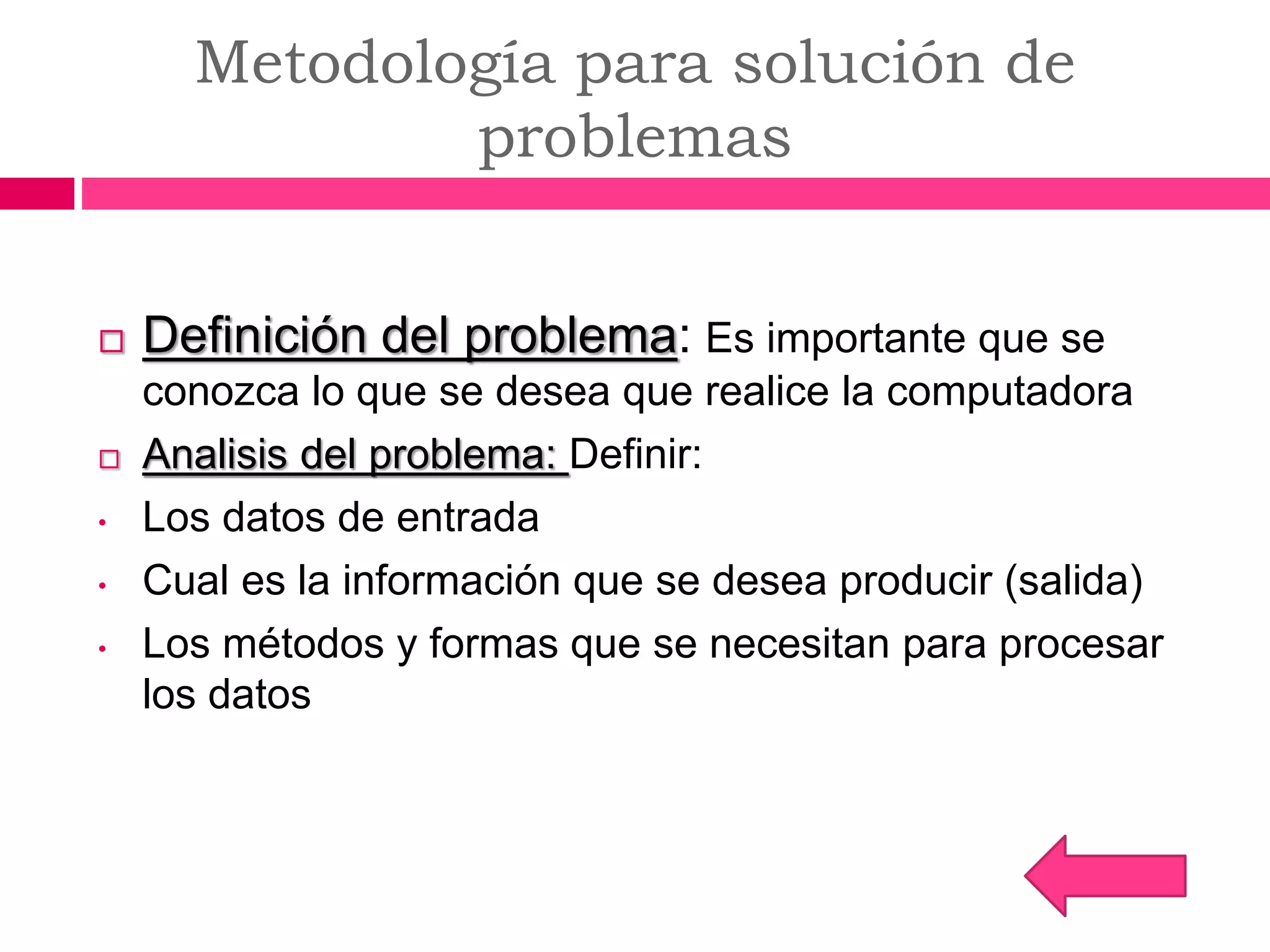 Metodología para solución de
problemas
 Definición del problema: Es importante que se
conozca lo que se desea que realice la computadora
 Analisis del problema: Definir:
• Los datos de entrada
• Cual es la información que se desea producir (salida)
• Los métodos y formas que se necesitan para procesar
los datos
 