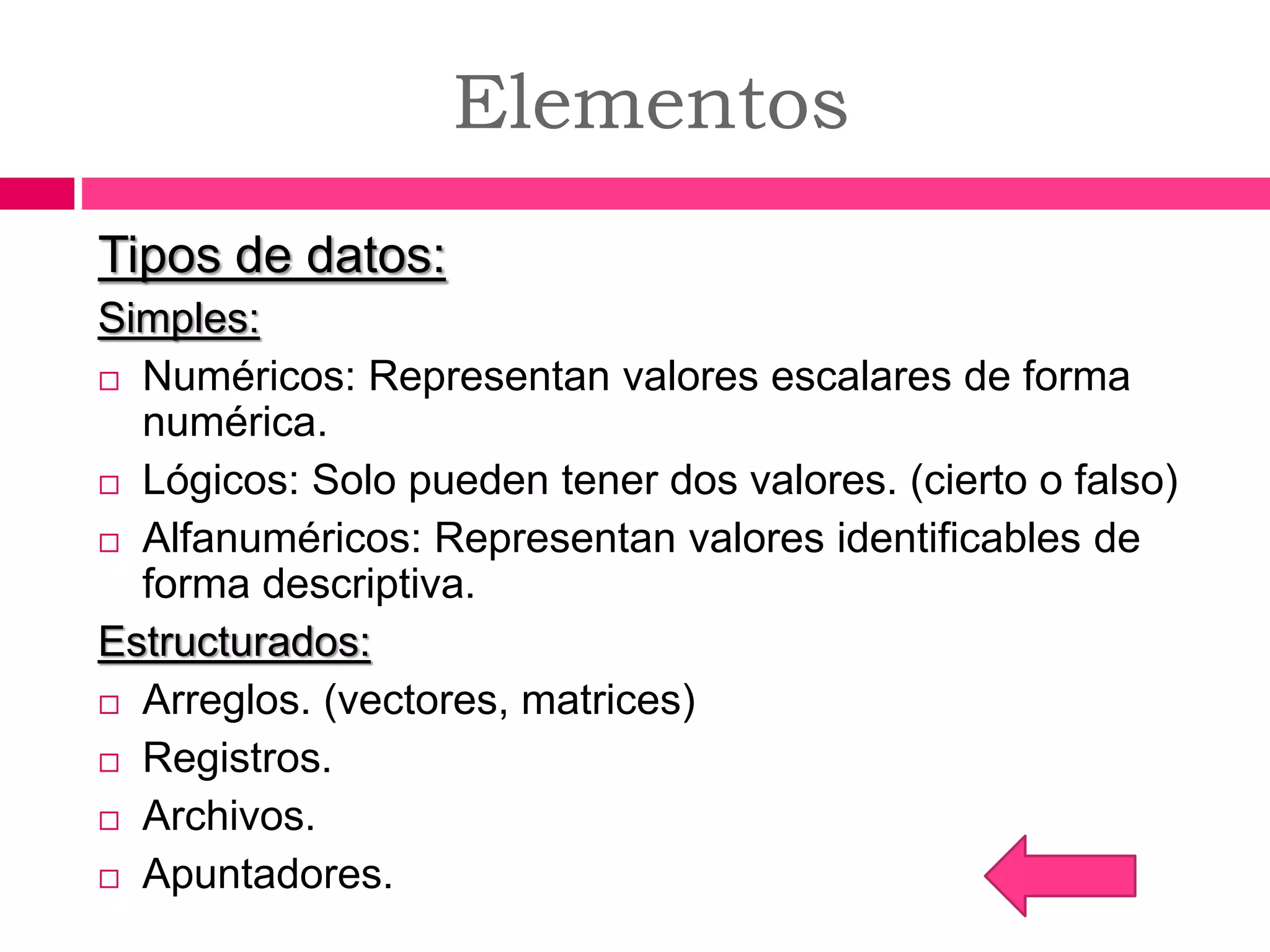 Elementos
Tipos de datos:
Simples:
 Numéricos: Representan valores escalares de forma
numérica.
 Lógicos: Solo pueden tener dos valores. (cierto o falso)
 Alfanuméricos: Representan valores identificables de
forma descriptiva.
Estructurados:
 Arreglos. (vectores, matrices)
 Registros.
 Archivos.
 Apuntadores.
 