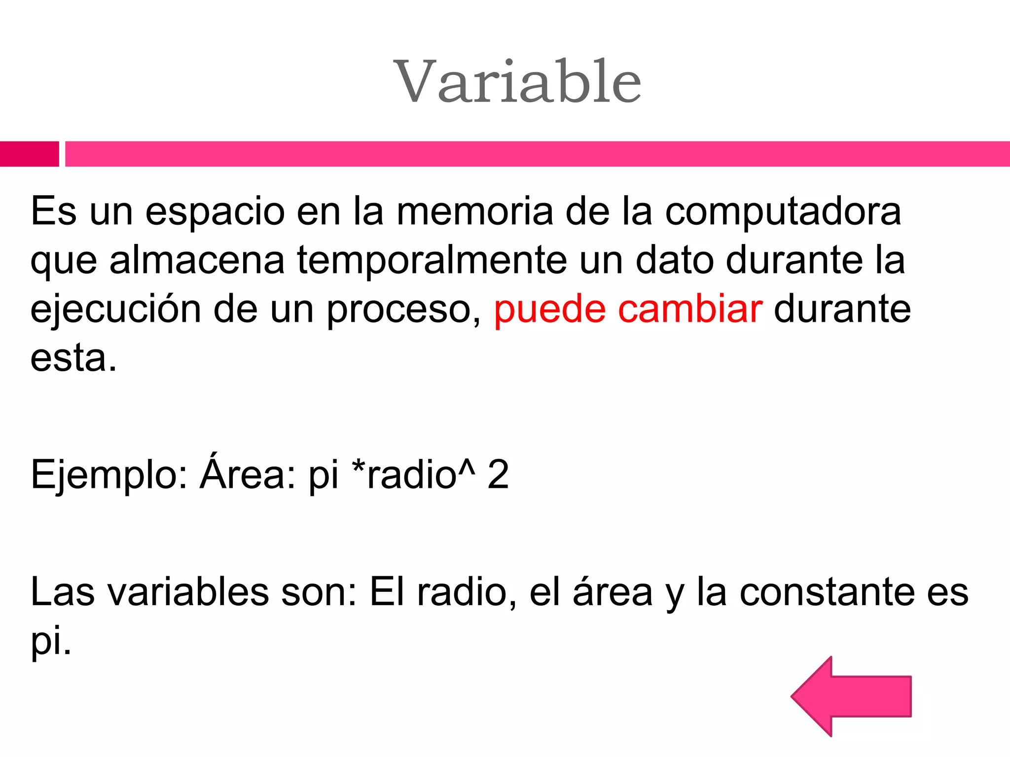 Variable
Es un espacio en la memoria de la computadora
que almacena temporalmente un dato durante la
ejecución de un proceso, puede cambiar durante
esta.
Ejemplo: Área: pi *radio^ 2
Las variables son: El radio, el área y la constante es
pi.
 