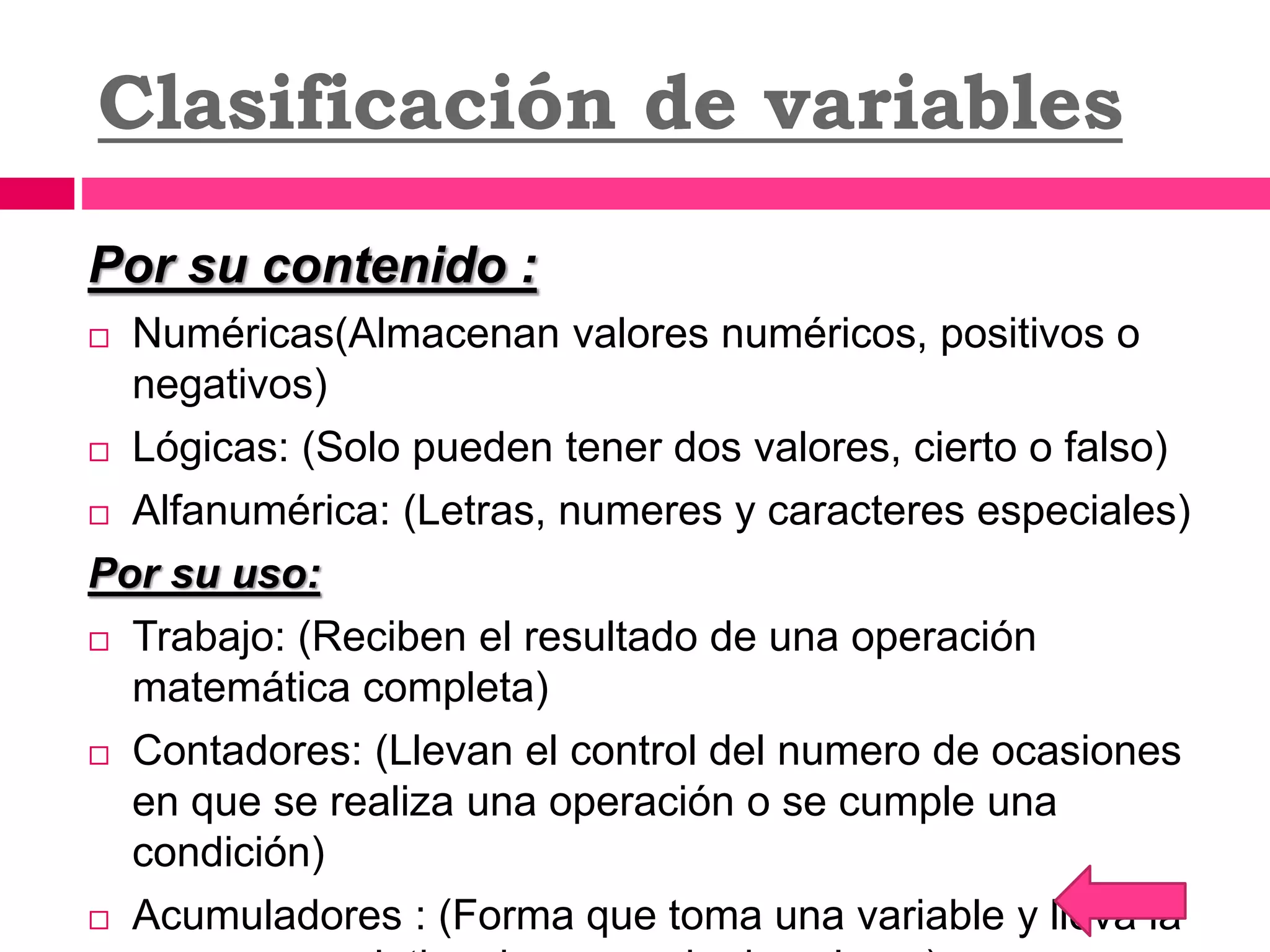 Clasificación de variables
Por su contenido :
 Numéricas(Almacenan valores numéricos, positivos o
negativos)
 Lógicas: (Solo pueden tener dos valores, cierto o falso)
 Alfanumérica: (Letras, numeres y caracteres especiales)
Por su uso:
 Trabajo: (Reciben el resultado de una operación
matemática completa)
 Contadores: (Llevan el control del numero de ocasiones
en que se realiza una operación o se cumple una
condición)
 Acumuladores : (Forma que toma una variable y lleva la
 