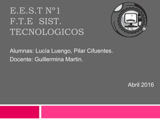 E.E.S.T Nº1
F.T.E SIST.
TECNOLOGICOS
Alumnas: Lucía Luengo, Pilar Cifuentes.
Docente: Guillermina Martin.
Abril 2016
 