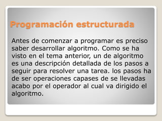 Programación estructurada
Antes de comenzar a programar es preciso
saber desarrollar algoritmo. Como se ha
visto en el tema anterior, un de algoritmo
es una descripción detallada de los pasos a
seguir para resolver una tarea. los pasos ha
de ser operaciones capases de se llevadas
acabo por el operador al cual va dirigido el
algoritmo.
 