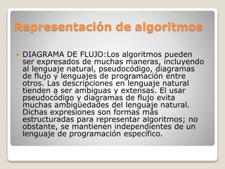 Representación de algoritmos
 DIAGRAMA DE FLUJO:Los algoritmos pueden
ser expresados de muchas maneras, incluyendo
al lenguaje natural, pseudocódigo, diagramas
de flujo y lenguajes de programación entre
otros. Las descripciones en lenguaje natural
tienden a ser ambiguas y extensas. El usar
pseudocódigo y diagramas de flujo evita
muchas ambigüedades del lenguaje natural.
Dichas expresiones son formas más
estructuradas para representar algoritmos; no
obstante, se mantienen independientes de un
lenguaje de programación específico.
 