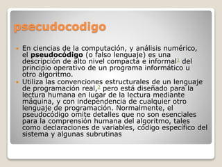 psecudocodigo
 En ciencias de la computación, y análisis numérico,
el pseudocódigo (o falso lenguaje) es una
descripción de alto nivel compacta e informal1 del
principio operativo de un programa informático u
otro algoritmo.
 Utiliza las convenciones estructurales de un lenguaje
de programación real,2 pero está diseñado para la
lectura humana en lugar de la lectura mediante
máquina, y con independencia de cualquier otro
lenguaje de programación. Normalmente, el
pseudocódigo omite detalles que no son esenciales
para la comprensión humana del algoritmo, tales
como declaraciones de variables, código específico del
sistema y algunas subrutinas
 