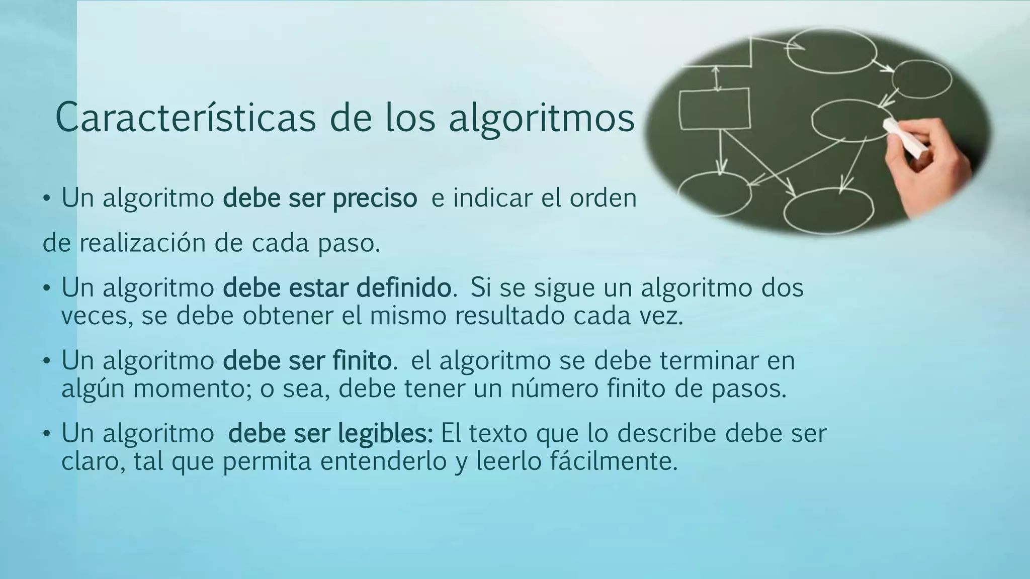 Características de los algoritmos
• Un algoritmo debe ser preciso e indicar el orden
de realización de cada paso.
• Un algoritmo debe estar definido. Si se sigue un algoritmo dos
veces, se debe obtener el mismo resultado cada vez.
• Un algoritmo debe ser finito. el algoritmo se debe terminar en
algún momento; o sea, debe tener un número finito de pasos.
• Un algoritmo debe ser legibles: El texto que lo describe debe ser
claro, tal que permita entenderlo y leerlo fácilmente.
 