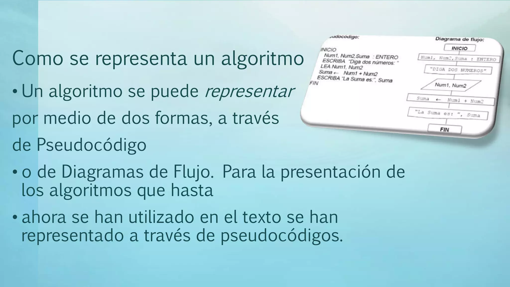Como se representa un algoritmo
• Un algoritmo se puede representar
por medio de dos formas, a través
de Pseudocódigo
• o de Diagramas de Flujo. Para la presentación de
los algoritmos que hasta
• ahora se han utilizado en el texto se han
representado a través de pseudocódigos.
 