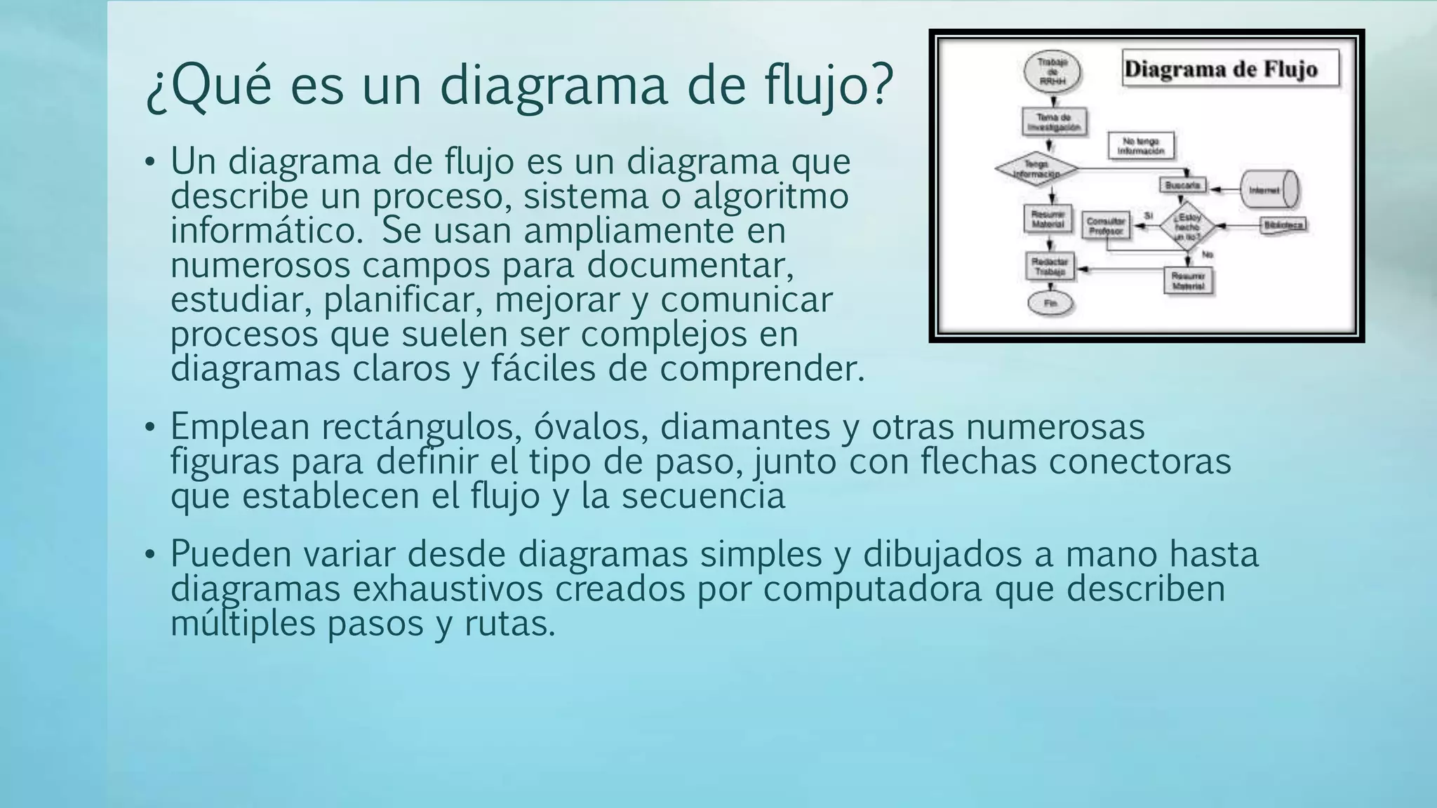 ¿Qué es un diagrama de flujo?
• Un diagrama de flujo es un diagrama que
describe un proceso, sistema o algoritmo
informático. Se usan ampliamente en
numerosos campos para documentar,
estudiar, planificar, mejorar y comunicar
procesos que suelen ser complejos en
diagramas claros y fáciles de comprender.
• Emplean rectángulos, óvalos, diamantes y otras numerosas
figuras para definir el tipo de paso, junto con flechas conectoras
que establecen el flujo y la secuencia
• Pueden variar desde diagramas simples y dibujados a mano hasta
diagramas exhaustivos creados por computadora que describen
múltiples pasos y rutas.
 