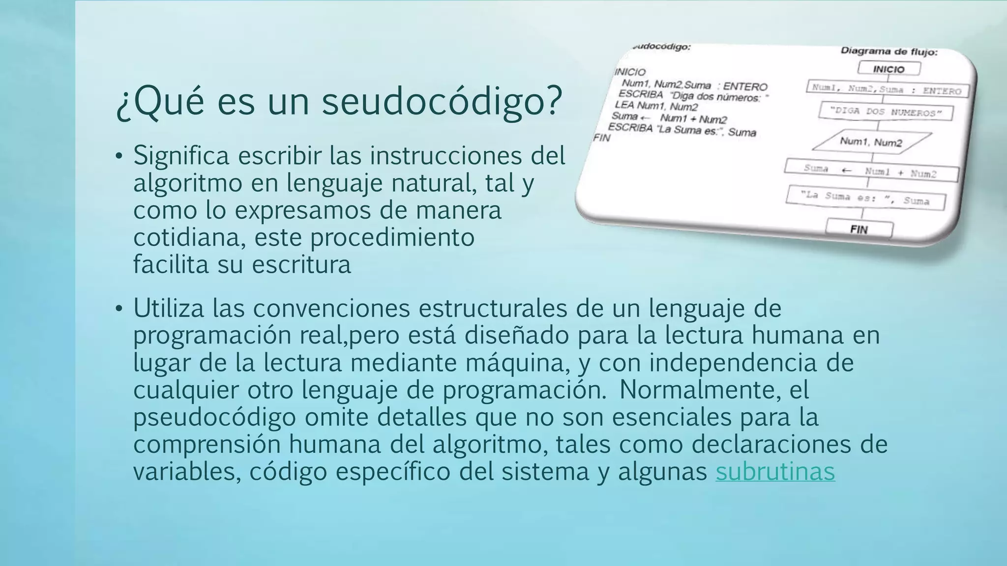 ¿Qué es un seudocódigo?
• Significa escribir las instrucciones del
algoritmo en lenguaje natural, tal y
como lo expresamos de manera
cotidiana, este procedimiento
facilita su escritura
• Utiliza las convenciones estructurales de un lenguaje de
programación real,pero está diseñado para la lectura humana en
lugar de la lectura mediante máquina, y con independencia de
cualquier otro lenguaje de programación. Normalmente, el
pseudocódigo omite detalles que no son esenciales para la
comprensión humana del algoritmo, tales como declaraciones de
variables, código específico del sistema y algunas subrutinas
 