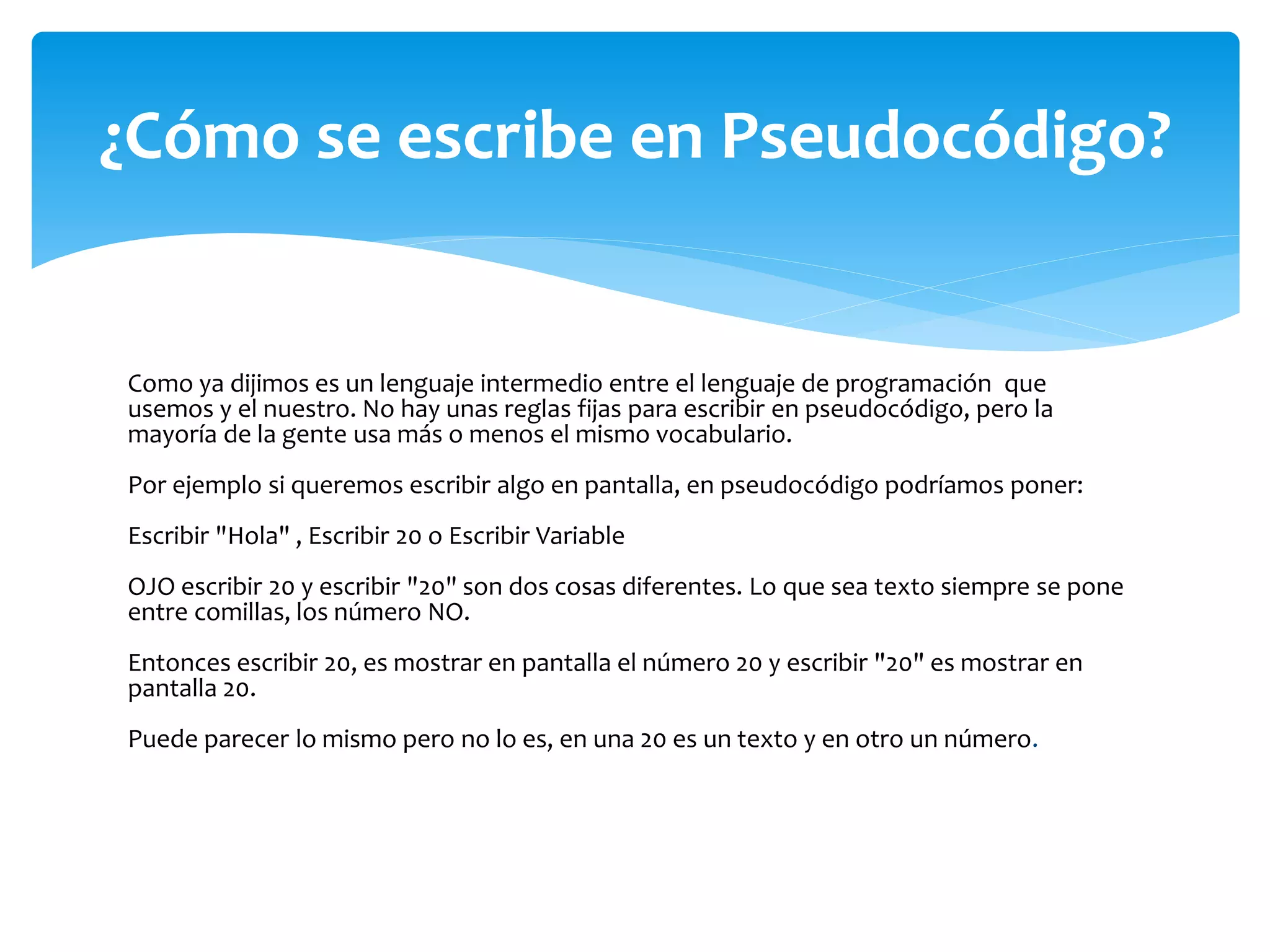 Como ya dijimos es un lenguaje intermedio entre el lenguaje de programación que
usemos y el nuestro. No hay unas reglas fijas para escribir en pseudocódigo, pero la
mayoría de la gente usa más o menos el mismo vocabulario.
Por ejemplo si queremos escribir algo en pantalla, en pseudocódigo podríamos poner:
Escribir "Hola" , Escribir 20 o Escribir Variable
OJO escribir 20 y escribir "20" son dos cosas diferentes. Lo que sea texto siempre se pone
entre comillas, los número NO.
Entonces escribir 20, es mostrar en pantalla el número 20 y escribir "20" es mostrar en
pantalla 20.
Puede parecer lo mismo pero no lo es, en una 20 es un texto y en otro un número.
¿Cómo se escribe en Pseudocódigo?
 