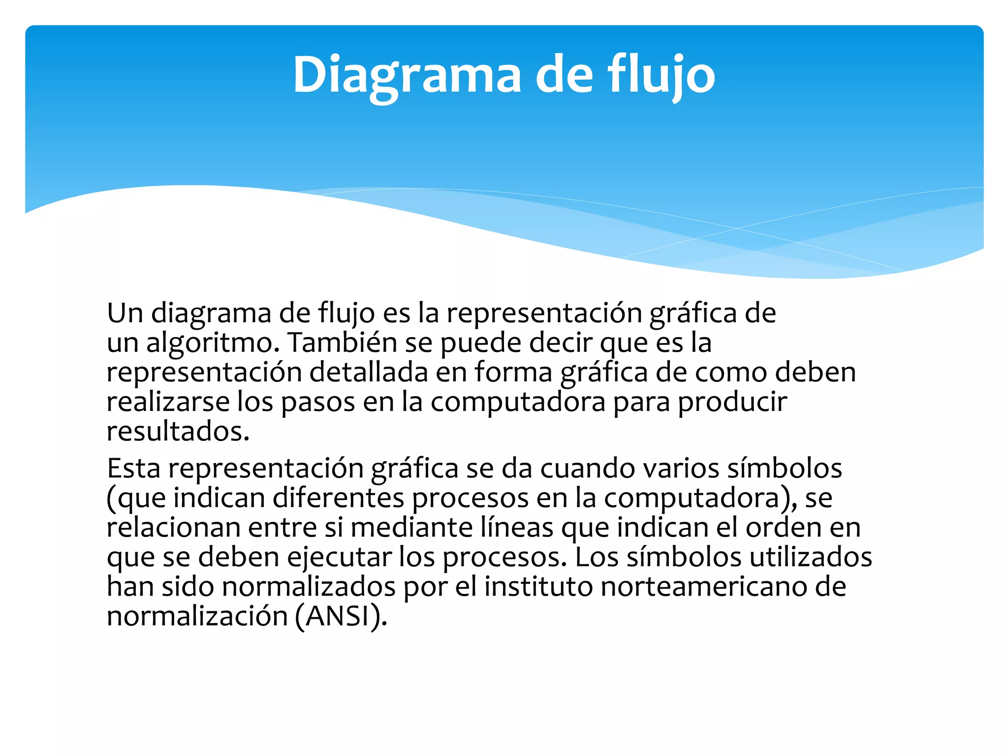 Un diagrama de flujo es la representación gráfica de
un algoritmo. También se puede decir que es la
representación detallada en forma gráfica de como deben
realizarse los pasos en la computadora para producir
resultados.
Esta representación gráfica se da cuando varios símbolos
(que indican diferentes procesos en la computadora), se
relacionan entre si mediante líneas que indican el orden en
que se deben ejecutar los procesos. Los símbolos utilizados
han sido normalizados por el instituto norteamericano de
normalización (ANSI).
Diagrama de flujo
 