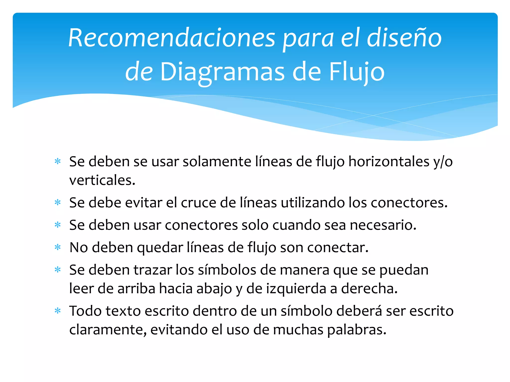  Se deben se usar solamente líneas de flujo horizontales y/o
verticales.
 Se debe evitar el cruce de líneas utilizando los conectores.
 Se deben usar conectores solo cuando sea necesario.
 No deben quedar líneas de flujo son conectar.
 Se deben trazar los símbolos de manera que se puedan
leer de arriba hacia abajo y de izquierda a derecha.
 Todo texto escrito dentro de un símbolo deberá ser escrito
claramente, evitando el uso de muchas palabras.
Recomendaciones para el diseño
de Diagramas de Flujo
 