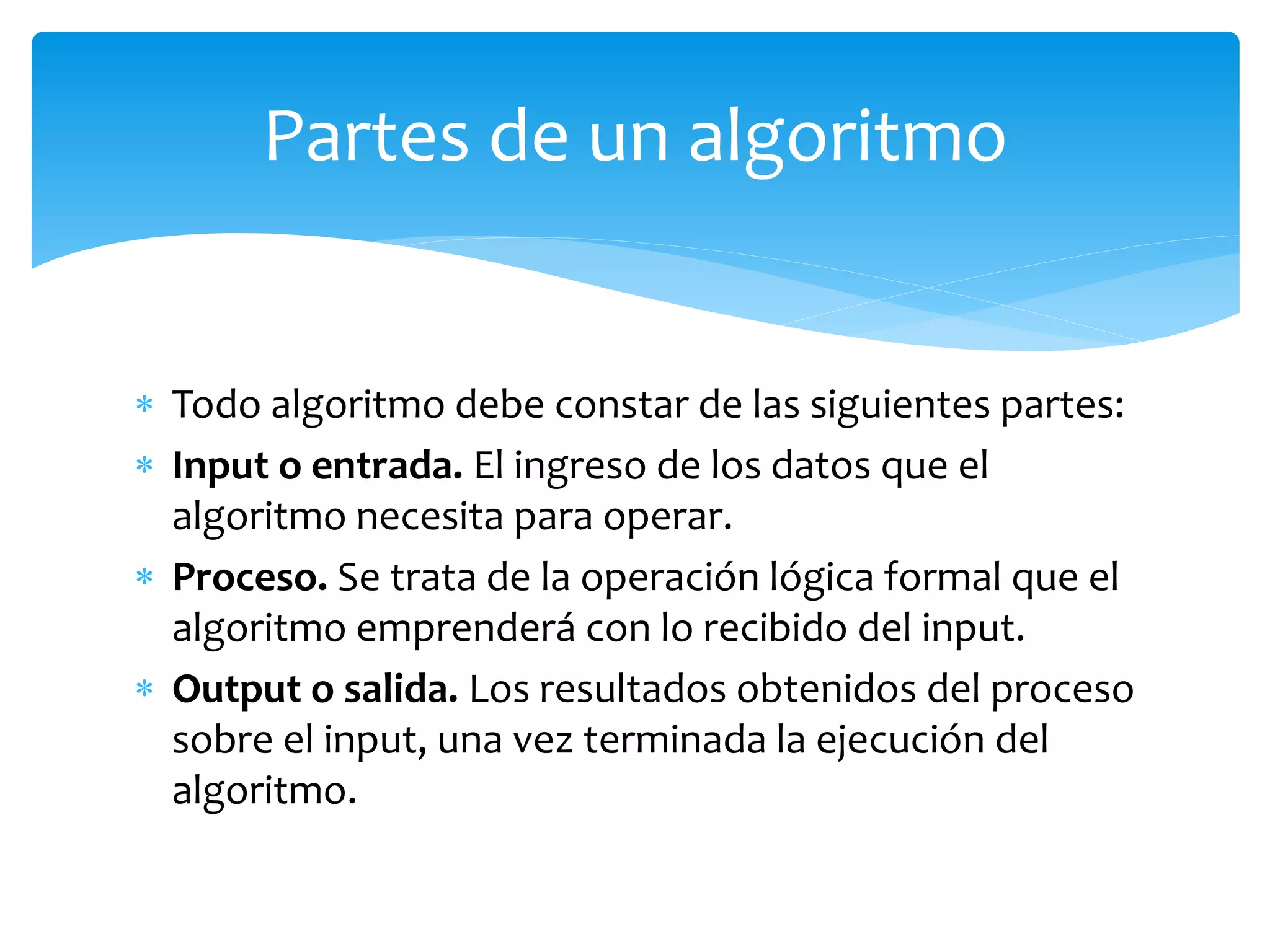  Todo algoritmo debe constar de las siguientes partes:
 Input o entrada. El ingreso de los datos que el
algoritmo necesita para operar.
 Proceso. Se trata de la operación lógica formal que el
algoritmo emprenderá con lo recibido del input.
 Output o salida. Los resultados obtenidos del proceso
sobre el input, una vez terminada la ejecución del
algoritmo.
Partes de un algoritmo
 