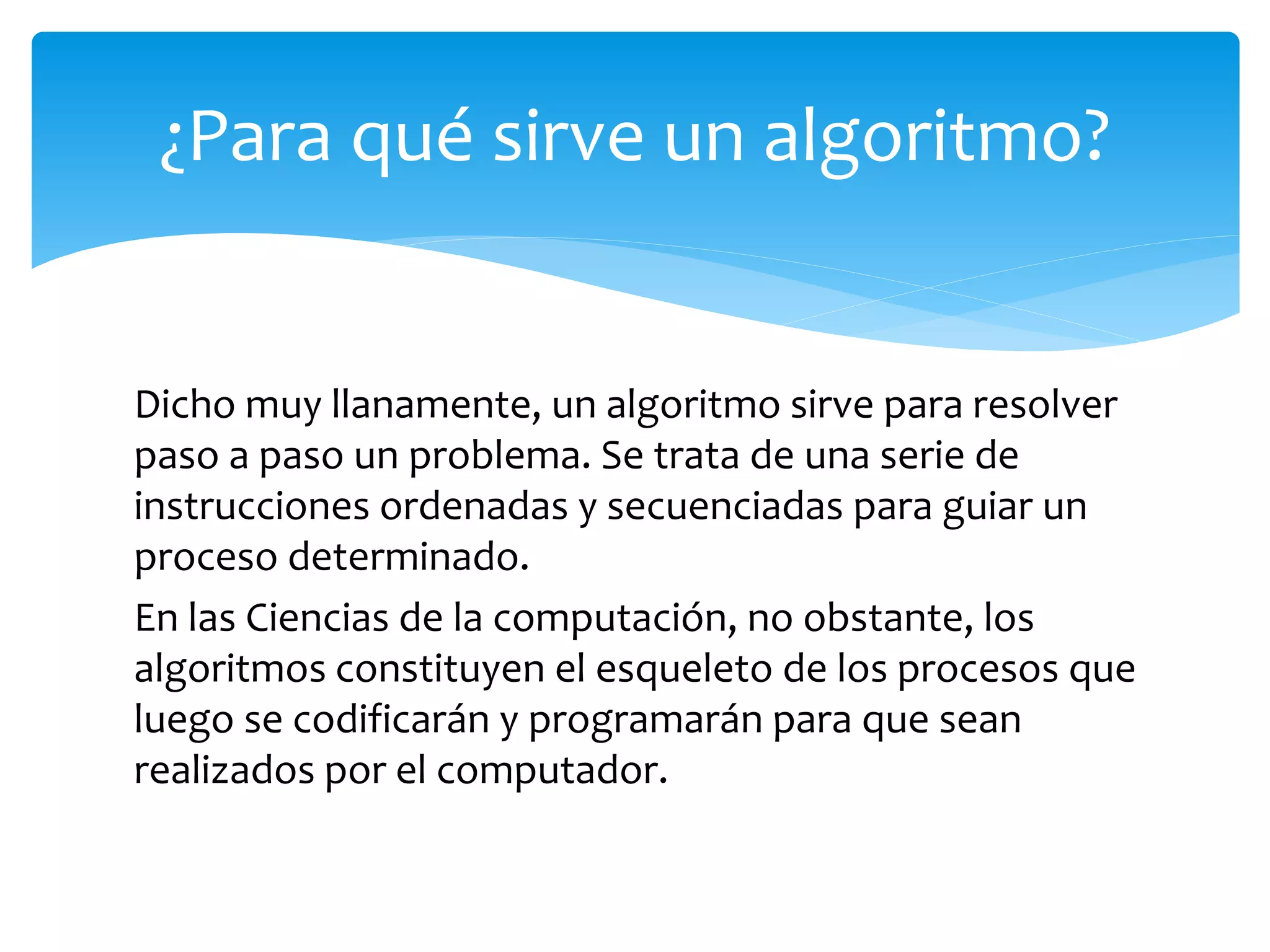 Dicho muy llanamente, un algoritmo sirve para resolver
paso a paso un problema. Se trata de una serie de
instrucciones ordenadas y secuenciadas para guiar un
proceso determinado.
En las Ciencias de la computación, no obstante, los
algoritmos constituyen el esqueleto de los procesos que
luego se codificarán y programarán para que sean
realizados por el computador.
¿Para qué sirve un algoritmo?
 