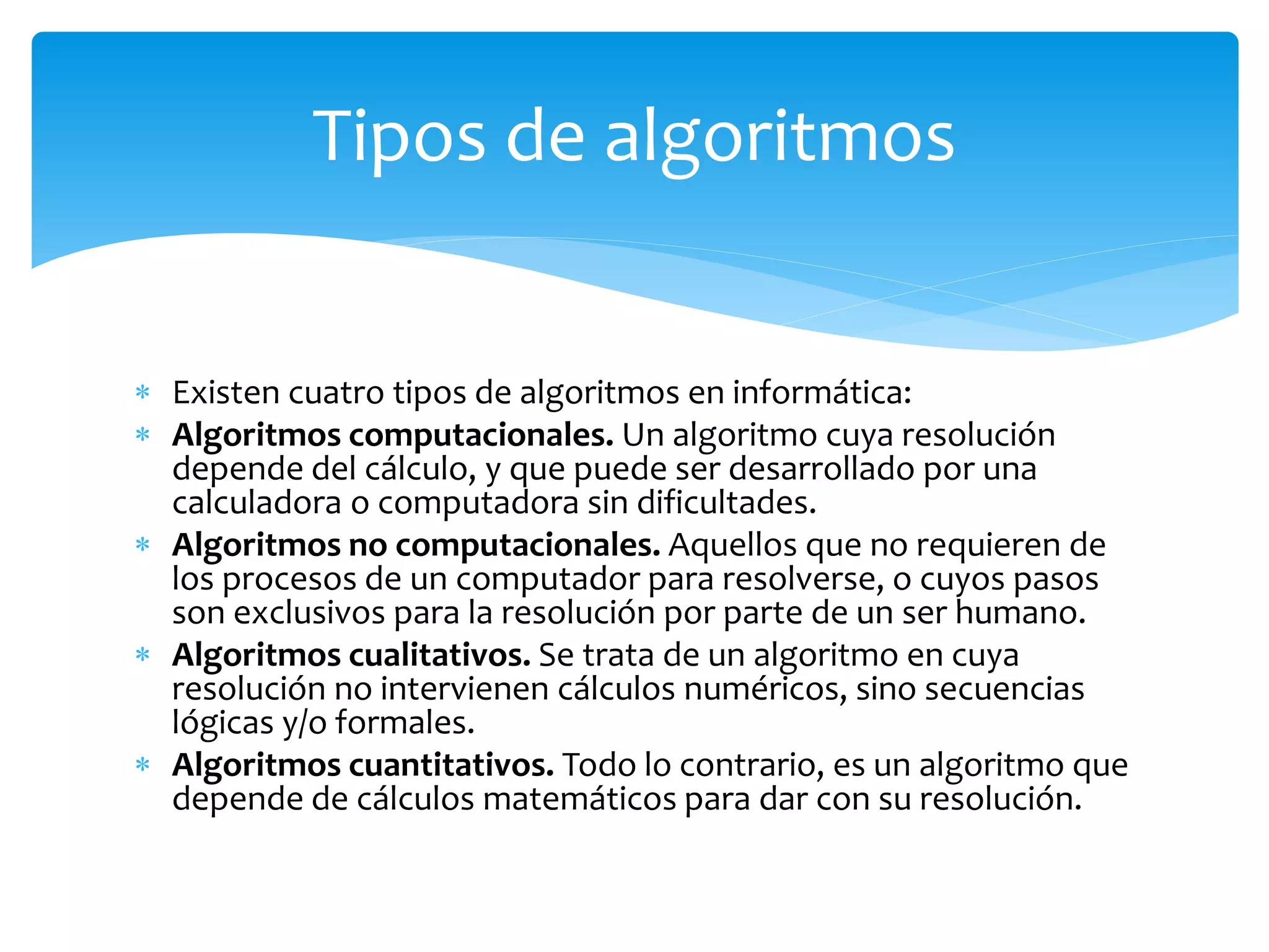  Existen cuatro tipos de algoritmos en informática:
 Algoritmos computacionales. Un algoritmo cuya resolución
depende del cálculo, y que puede ser desarrollado por una
calculadora o computadora sin dificultades.
 Algoritmos no computacionales. Aquellos que no requieren de
los procesos de un computador para resolverse, o cuyos pasos
son exclusivos para la resolución por parte de un ser humano.
 Algoritmos cualitativos. Se trata de un algoritmo en cuya
resolución no intervienen cálculos numéricos, sino secuencias
lógicas y/o formales.
 Algoritmos cuantitativos. Todo lo contrario, es un algoritmo que
depende de cálculos matemáticos para dar con su resolución.
Tipos de algoritmos
 