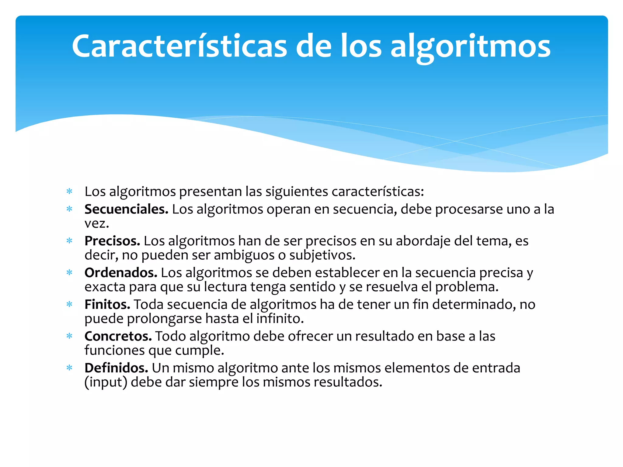  Los algoritmos presentan las siguientes características:
 Secuenciales. Los algoritmos operan en secuencia, debe procesarse uno a la
vez.
 Precisos. Los algoritmos han de ser precisos en su abordaje del tema, es
decir, no pueden ser ambiguos o subjetivos.
 Ordenados. Los algoritmos se deben establecer en la secuencia precisa y
exacta para que su lectura tenga sentido y se resuelva el problema.
 Finitos. Toda secuencia de algoritmos ha de tener un fin determinado, no
puede prolongarse hasta el infinito.
 Concretos. Todo algoritmo debe ofrecer un resultado en base a las
funciones que cumple.
 Definidos. Un mismo algoritmo ante los mismos elementos de entrada
(input) debe dar siempre los mismos resultados.
Características de los algoritmos
 